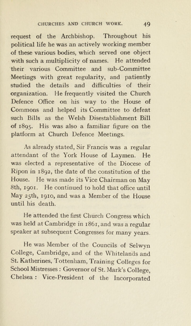 request of the Archbishop. Throughout his political life he was an actively working member of these various bodies, which served one object with such a multiplicity of names. He attended their various Committee and sub-Committee Meetings with great regularity, and patiently studied the details and difficulties of their organization. He frequently visited the Church Defence Office on his way to the House of Commons and helped its Committee to defeat such Bills as the Welsh Disestablishment Bill of 1895. His was also a familiar figure on the platform at Church Defence Meetings. As already stated, Sir Francis was a regular attendant of the York House of Laymen. He was elected a representative of the Diocese of Ripon in 1892, the date of the constitution of the House. He was made its Vice Chairman on May 8th, 1901. He continued to hold that office until May 25th, 1910, and was a Member of the House until his death. He attended the first Church Congress which was held at Cambridge in 1861, and was a regular speaker at subsequent Congresses for many years. He was Member of the Councils of Selwyn College, Cambridge, and of the Whitelands and St. Katherines, Tottenham, Training Colleges for School Mistresses : Governor of St. xMark’s College, Chelsea : Vice-President of the Incorporated