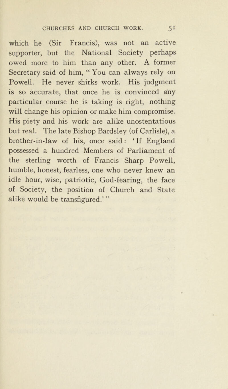 which he (Sir Francis), was not an active supporter, but the National Society perhaps owed more to him than any other. A former Secretary said of him, “ You can always rely on Powell. He never shirks work. His judgment is so accurate, that once he is convinced any particular course he is taking is right, nothing will change his opinion or make him compromise. His piety and his work are alike unostentatious but real. The late Bishop Bardsley (of Carlisle), a brother-in-law of his, once said: ‘ If England possessed a hundred Members of Parliament of the sterling worth of Francis Sharp Powell, humble, honest, fearless, one who never knew an idle hour, wise, patriotic, God-fearing, the face of Society, the position of Church and State alike would be transfigured.’ ”