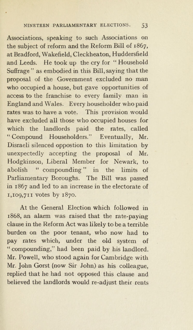Associations, speaking to such Associations on the subject of reform and the Reform Bill of 1867, at Bradford, Wakefield, Cleckheaton, Huddersfield and Leeds. He took up the cry for “ Household Suffrage ” as embodied in this Bill, saying that the proposal of the Government excluded no man who occupied a house, but gave opportunities of access to the franchise to every family man in England and Wales. Every householder who paid rates was to have a vote. This provision would have excluded all those who occupied houses for which the landlords paid the rates, called “ Compound Householders.” Eventually, Mr. Disraeli silenced oppostion to this limitation by unexpectedly accepting the proposal of Mr. Hodgkinson, Liberal Member for Newark, to abolish “ compounding ” in the limits of Parliamentary Boroughs. The Bill was passed in 1867 and led to an increase in the electorate of 1,109,711 votes by 1870. At the General Election which followed in 1868, an alarm was raised that the rate-paying clause in the Reform Act was likely to be a terrible burden on the poor tenant, who now had to pay rates which, under the old system of “ compounding,” had been paid by his landlord. Mr. Powell, who stood again for Cambridge with Mr. John Gorst (now Sir John) as his colleague, replied that he had not opposed this clause and believed the landlords would re-adjust their rents