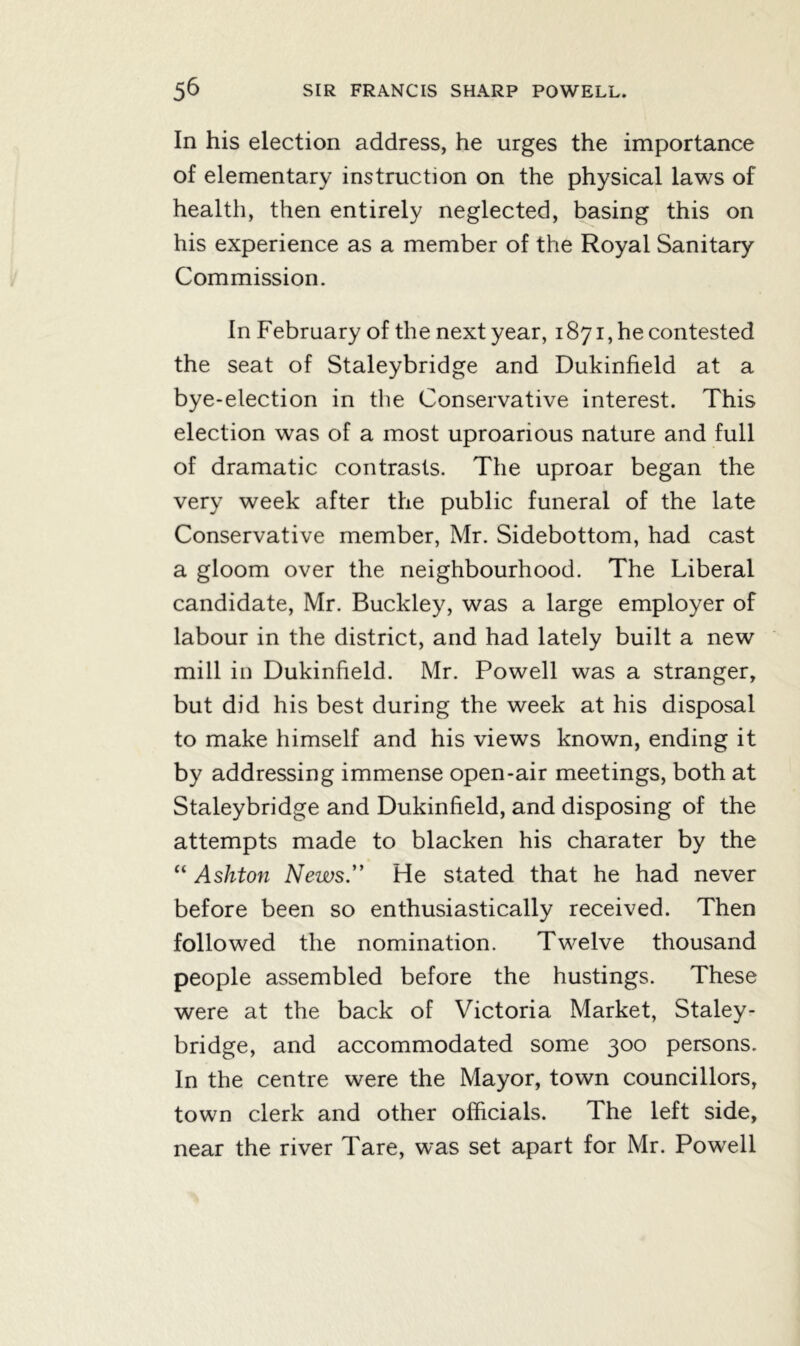 In his election address, he urges the importance of elementary instruction on the physical laws of health, then entirely neglected, basing this on his experience as a member of the Royal Sanitary Commission. In February of the next year, 1871, he contested the seat of Staleybridge and Dukinfield at a bye-election in the Conservative interest. This election was of a most uproarious nature and full of dramatic contrasts. The uproar began the very week after the public funeral of the late Conservative member, Mr. Sidebottom, had cast a gloom over the neighbourhood. The Liberal candidate, Mr. Buckley, was a large employer of labour in the district, and had lately built a new mill in Dukinfield. Mr. Powell was a stranger, but did his best during the week at his disposal to make himself and his views known, ending it by addressing immense open-air meetings, both at Staleybridge and Dukinfield, and disposing of the attempts made to blacken his charater by the “ Ashton News.” He stated that he had never before been so enthusiastically received. Then followed the nomination. Twelve thousand people assembled before the hustings. These were at the back of Victoria Market, Staley- bridge, and accommodated some 300 persons. In the centre were the Mayor, town councillors, town clerk and other officials. The left side, near the river Tare, was set apart for Mr. Powell