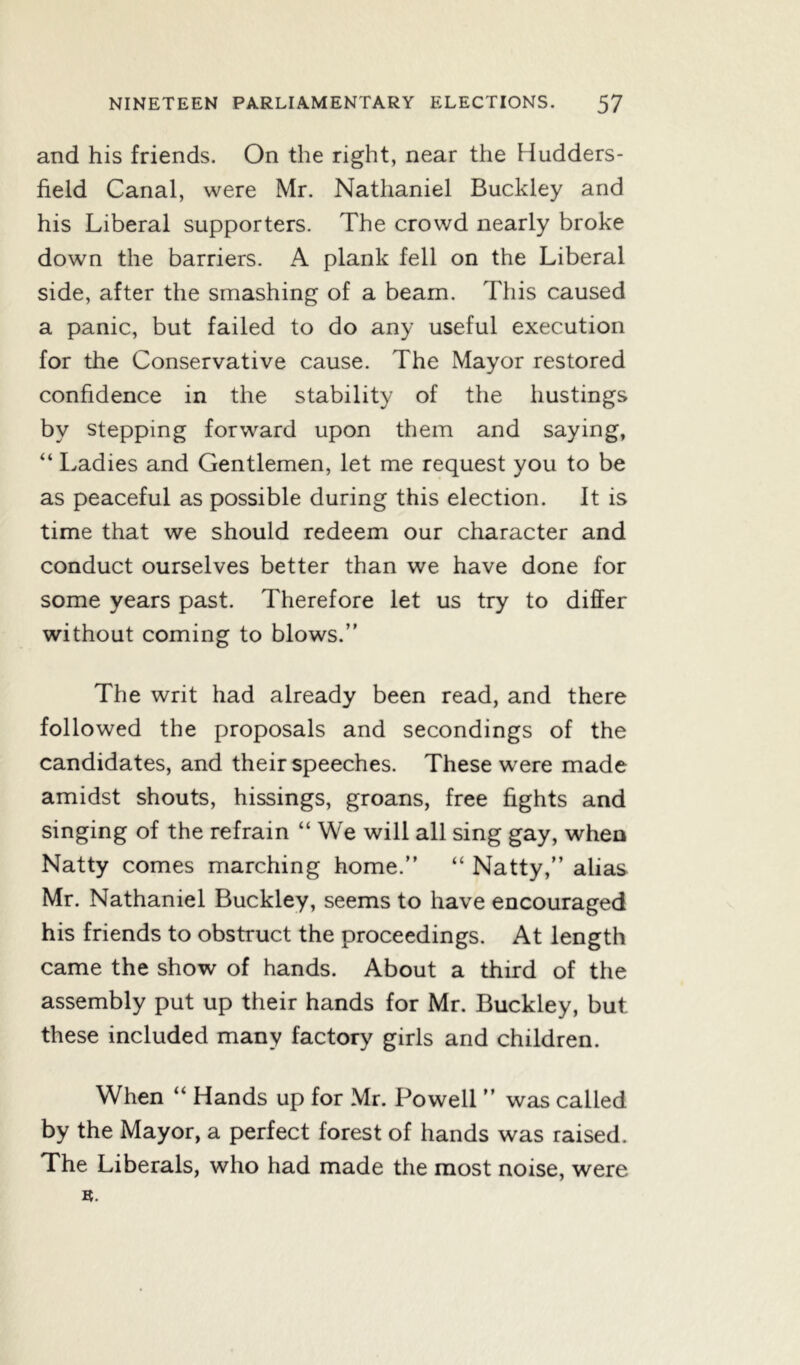 and his friends. On the right, near the Hudders- field Canal, were Mr. Nathaniel Buckley and his Liberal supporters. The crowd nearly broke down the barriers. A plank fell on the Liberal side, after the smashing of a beam. This caused a panic, but failed to do any useful execution for the Conservative cause. The Mayor restored confidence in the stability of the hustings by stepping forward upon them and saying, “ Ladies and Gentlemen, let me request you to be as peaceful as possible during this election. It is time that we should redeem our character and conduct ourselves better than we have done for some years past. Therefore let us try to differ without coming to blows.” The writ had already been read, and there followed the proposals and secondings of the candidates, and their speeches. These were made amidst shouts, hissings, groans, free fights and singing of the refrain “ We will all sing gay, when Natty comes marching home.” “ Natty,” alias Mr. Nathaniel Buckley, seems to have encouraged his friends to obstruct the proceedings. At length came the show of hands. About a third of the assembly put up their hands for Mr. Buckley, but these included many factory girls and children. When “ Hands up for Mr. Powell ” was called by the Mayor, a perfect forest of hands was raised. The Liberals, who had made the most noise, were n.