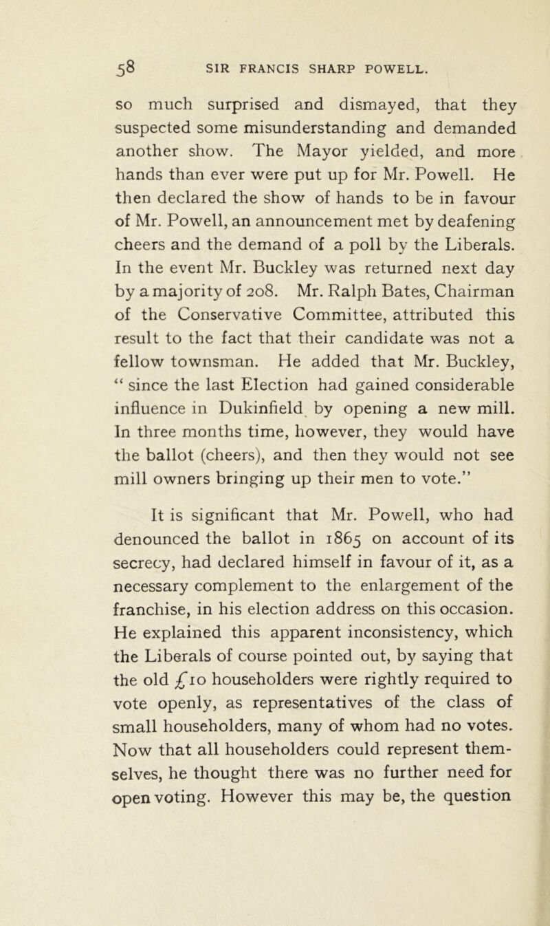 so much surprised and dismayed, that they suspected some misunderstanding and demanded another show. The Mayor yielded, and more hands than ever were put up for Mr. Powell. He then declared the show of hands to be in favour of Mr. Powell, an announcement met by deafening cheers and the demand of a poll by the Liberals. In the event Mr. Buckley was returned next day by a majority of 208. Mr. Ralph Bates, Chairman of the Conservative Committee, attributed this result to the fact that their candidate was not a fellow townsman. He added that Mr. Buckley, “ since the last Election had gained considerable influence in Dukinfield by opening a new mill. In three months time, however, they would have the ballot (cheers), and then they would not see mill owners bringing up their men to vote.” It is significant that Mr. Powell, who had denounced the ballot in 1865 on account of its secrecy, had declared himself in favour of it, as a necessary complement to the enlargement of the franchise, in his election address on this occasion. He explained this apparent inconsistency, which the Liberals of course pointed out, by saying that the old £10 householders were rightly required to vote openly, as representatives of the class of small householders, many of whom had no votes. Now that all householders could represent them- selves, he thought there was no further need for open voting. However this may be, the question