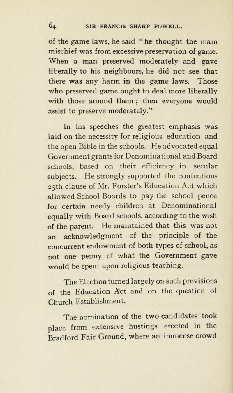 of the game laws, he said “ he thought the main mischief was from excessive preservation of game. When a man preserved moderately and gave liberally to his neighbours, he did not see that there was any harm in the game laws. Those who preserved game ought to deal more liberally with those around them ; then everyone would assist to preserve moderately/’ In his speeches the greatest emphasis was laid on the necessity for religious education and the open Bible in the schools. He advocated equal Government grants for Denominational and Board schools, based on their efficiency in secular subjects. He strongly supported the contentious 25th clause of Mr. Forster’s Education Act which allowed School Boards to pay the school pence for certain needy children at Denominational equally with Board schools, according to the wish of the parent. He maintained that this was not an acknowledgment of the principle of the concurrent endowment of both types of school, as not one penny of what the Government gave would be spent upon religious teaching. The Election turned largely on such provisions of the Education Act and on the question of Church Establishment. The nomination of the two candidates took place from extensive hustings erected in the Bradford Fair Ground, where an immense crowd