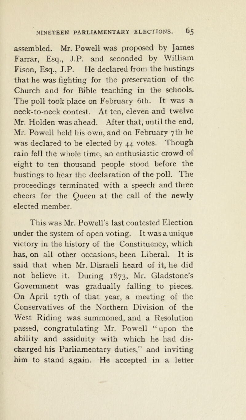 assembled. Mr. Powell was proposed by James Farrar, Esq., J.P. and seconded by William Fison, Esq., J.P. He declared from the hustings that he was fighting for the preservation of the Church and for Bible teaching in the schools. The poll took place on February 6th. It was a neck-to-neck contest. At ten, eleven and twelve Mr. Holden was ahead. After that, until the end, Mr. Powell held his own, and on February 7th he was declared to be elected by 44 votes. Though rain fell the whole time, an enthusiastic crowd of eight to ten thousand people stood before the hustings to hear the declaration of the poll. The proceedings terminated with a speech and three cheers for the Queen at the call of the newly elected member. This was Mr. Powell’s last contested Election under the system of open voting. It was a unique victory in the history of the Constituency, which has, on all other occasions, been Liberal. It is said that when Mr. Disraeli heard of it, he did not believe it. During 1873, Mb* Gladstone’s Government was gradually falling to pieces. On April 17th of that year, a meeting of the Conservatives of the Northern Division of the West Riding was summoned, and a Resolution passed, congratulating Mr. Powell “ upon the ability and assiduity with which he had dis- charged his Parliamentary duties,” and inviting him to stand again. He accepted in a letter