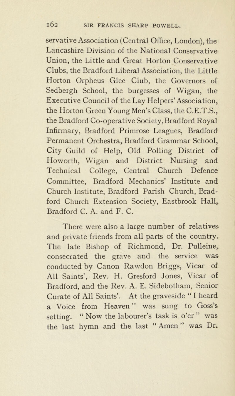 servative Association (Central Office, London), the Lancashire Division of the National Conservative Union, the Little and Great Horton Conservative Clubs, the Bradford Liberal Association, the Little Horton Orpheus Glee Club, the Governors of Sedbergh School, the burgesses of Wigan, the Executive Council of the Lay Helpers’Association,, the Horton Green Young Men’s Class, the C.E.T.S., the Bradford Co-operative Society, Bradford Royal Infirmary, Bradford Primrose Leagues, Bradford Permanent Orchestra, Bradford Grammar School, City Guild of Help, Old Polling District of Howorth, Wigan and District Nursing and Technical College, Central Church Defence Committee, Bradford Mechanics’ Institute and Church Institute, Bradford Parish Church, Brad- ford Church Extension Society, Eastbrook Hall, Bradford C. A. and F. C. There were also a large number of relatives and private friends from all parts of the country. The late Bishop of Richmond, Dr. Pulleine, consecrated the grave and the service was conducted by Canon Rawdon Briggs, Vicar of All Saints’, Rev. H. Gresford Jones, Vicar of Bradford, and the Rev. A. E. Sidebotham, Senior Curate of All Saints’. At the graveside “ I heard a Voice from Heaven ” was sung to Goss’s setting. “ Now the labourer’s task is o’er ” was the last hymn and the last “ Amen ” was Dr.