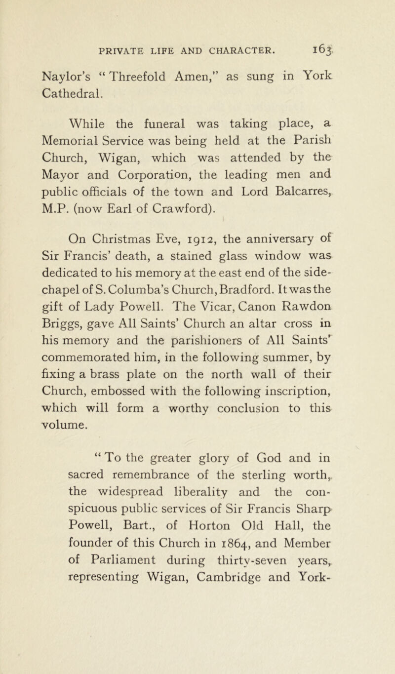 Naylor’s “ Threefold Amen,” as sung in York Cathedral. While the funeral was taking place, a Memorial Service was being held at the Parish Church, Wigan, which was attended by the Mayor and Corporation, the leading men and public officials of the towm and Lord Balcarres, M.P. (now Earl of Crawford). On Christmas Eve, 1912, the anniversary of Sir Francis’ death, a stained glass window was dedicated to his memory at the east end of the side- chapel of S. Columba’s Church, Bradford. It was the gift of Lady Powell. The Vicar, Canon Rawdon Briggs, gave All Saints’ Church an altar cross in his memory and the parishioners of All Saints’ commemorated him, in the following summer, by fixing a brass plate on the north wall of their Church, embossed with the following inscription, which will form a worthy conclusion to this volume. “ To the greater glory of God and in sacred remembrance of the sterling worth, the widespread liberality and the con- spicuous public services of Sir Francis Sharp Powell, Bart., of Horton Old Hall, the founder of this Church in 1864, and Member of Parliament during thirty-seven years, representing Wigan, Cambridge and York-