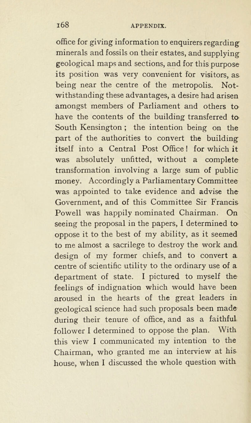 office for giving information to enquirers regarding minerals and fossils on their estates, and supplying geological maps and sections, and for this purpose its position was very convenient for visitors, as being near the centre of the metropolis. Not- withstanding these advantages, a desire had arisen amongst members of Parliament and others to have the contents of the building transferred to South Kensington ; the intention being on the part of the authorities to convert the building itself into a Central Post Office! for which it was absolutely unfitted, without a complete transformation involving a large sum of public money. Accordingly a Parliamentary Committee was appointed to take evidence and advise the Government, and of this Committee Sir Francis Powell was happily nominated Chairman. On seeing the proposal in the papers, I determined to oppose it to the best of my ability, as it seemed to me almost a sacrilege to destroy the work and design of my former chiefs, and to convert a centre of scientific utility to the ordinary use of a department of state. I pictured to myself the feelings of indignation which would have been aroused in the hearts of the great leaders in geological science had such proposals been made during their tenure of office, and as a faithful follower I determined to oppose the plan. With this view I communicated my intention to the Chairman, who granted me an interview at his house, when I discussed the whole question with