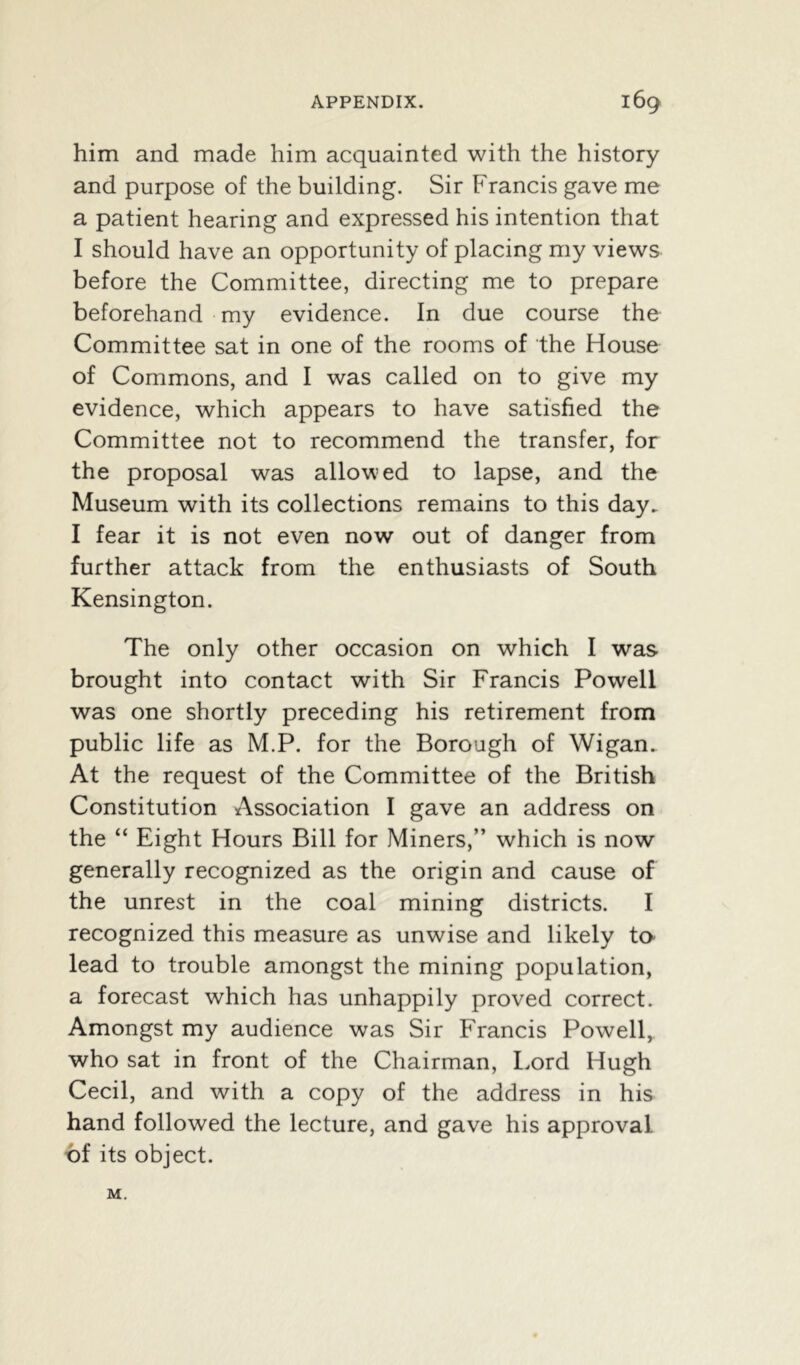 him and made him acquainted with the history and purpose of the building. Sir Francis gave me a patient hearing and expressed his intention that I should have an opportunity of placing my views before the Committee, directing me to prepare beforehand my evidence. In due course the Committee sat in one of the rooms of the House of Commons, and I was called on to give my evidence, which appears to have satisfied the Committee not to recommend the transfer, for the proposal was allowed to lapse, and the Museum with its collections remains to this day. I fear it is not even now out of danger from further attack from the enthusiasts of South Kensington. The only other occasion on which I was brought into contact with Sir Francis Powell was one shortly preceding his retirement from public life as M.P. for the Borough of Wigan. At the request of the Committee of the British Constitution Association I gave an address on the “ Eight Hours Bill for Miners,” which is now generally recognized as the origin and cause of the unrest in the coal mining districts. I recognized this measure as unwise and likely to lead to trouble amongst the mining population, a forecast which has unhappily proved correct. Amongst my audience was Sir Francis Powell, who sat in front of the Chairman, Lord Hugh Cecil, and with a copy of the address in his hand followed the lecture, and gave his approval, of its object. M.