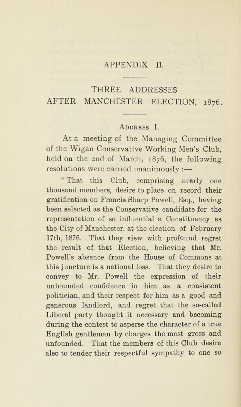 THREE ADDRESSES AFTER MANCHESTER ELECTION, 1876. Address I. At a meeting of the Managing Committee of the Wigan Conservative Working Men’s Club, held on the 2nd of March, 1876, the following resolutions were carried unanimously :— “ That this Club, comprising nearly one thousand members, desire to place on record their gratification on Francis Sharp Powell, Esq., having been selected as the Conservative candidate for the representation of so influential a Constituency as the City of Manchester, at the election of February 17th, 1876. That they view with profound regret the result of that Election, believing that Mr. Powell’s absence from the House of Commons at this juncture is a national loss. That they desire to convey to Mr. Powell the expression of their unbounded confidence in him as a consistent politician, and their respect for him as a good and generous landlord, and regret that the so-called Liberal party thought it necessary and becoming during the contest to asperse the character of a true English gentleman by charges the most gross and unfounded. That the members of this Club desire also to tender their respectful sympathy to one so