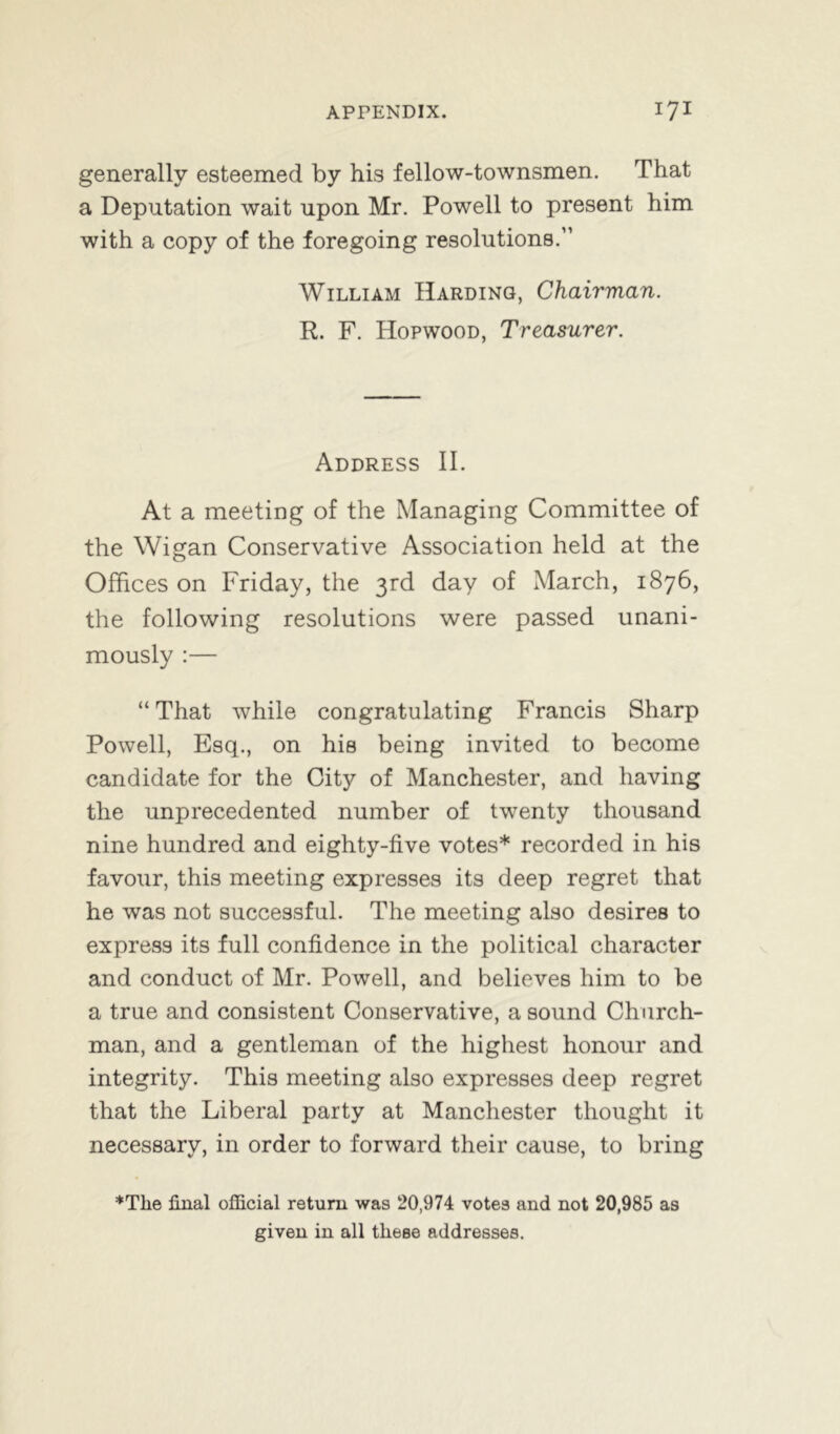 generally esteemed by his fellow-townsmen. That a Deputation wait upon Mr. Powell to present him with a copy of the foregoing resolutions.” William Harding, Chairman. R. F. Hopwood, Treasurer. Address II. At a meeting of the Managing Committee of the Wigan Conservative Association held at the Offices on Friday, the 3rd day of March, 1876, the following resolutions were passed unani- mously :— “ That while congratulating Francis Sharp Powell, Esq., on his being invited to become candidate for the City of Manchester, and having the unprecedented number of twenty thousand nine hundred and eighty-five votes* recorded in his favour, this meeting expresses its deep regret that he was not successful. The meeting also desires to express its full confidence in the political character and conduct of Mr. Powell, and believes him to be a true and consistent Conservative, a sound Church- man, and a gentleman of the highest honour and integrity. This meeting also expresses deep regret that the Liberal party at Manchester thought it necessary, in order to forward their cause, to bring *Tlie final official return was 20,974 votes and not 20,985 as given in all these addresses.