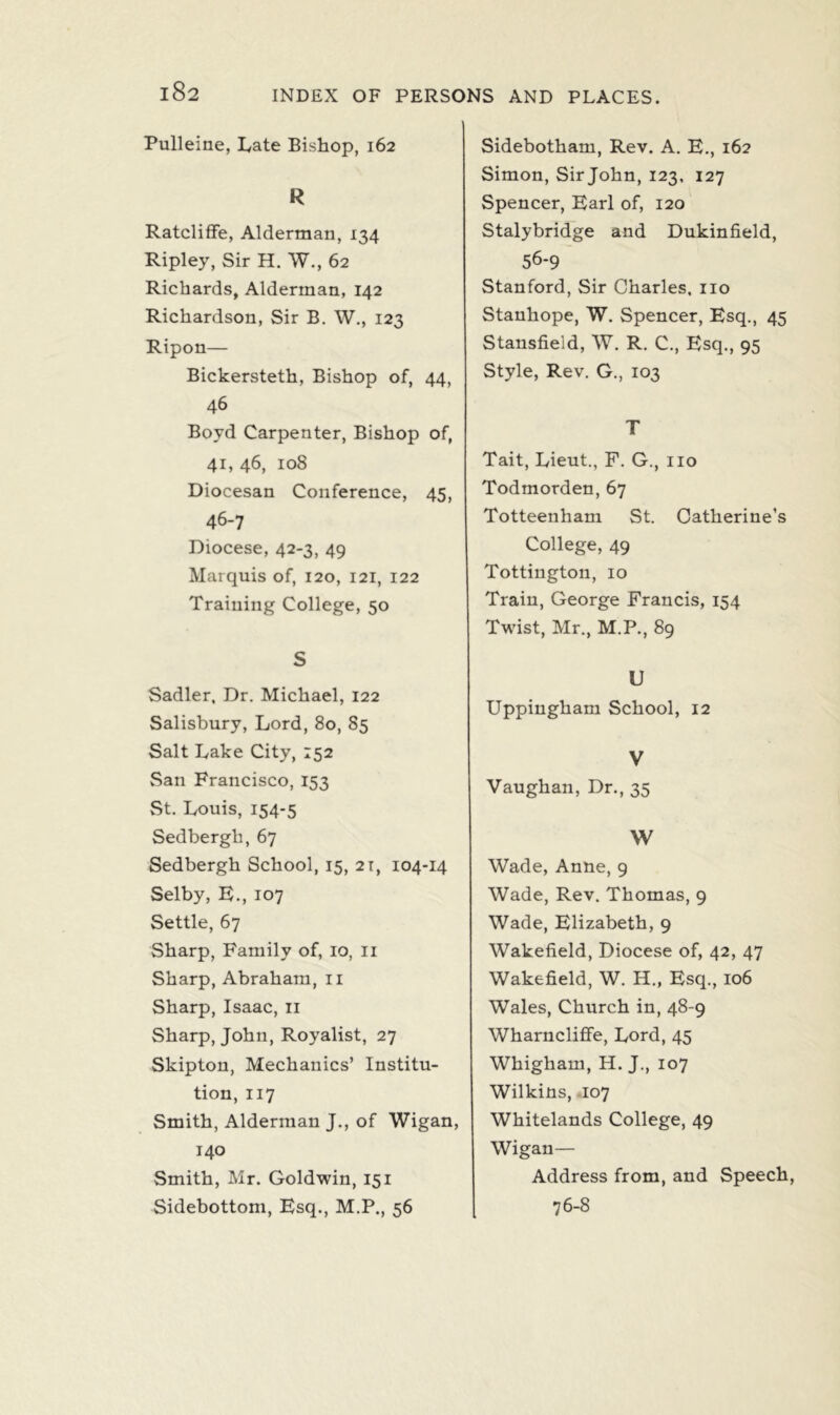 Pulleine, Late Bishop, 162 R RatclifFe, Alderman, 134 Ripley, Sir H. W., 62 Richards, Alderman, 142 Richardson, Sir B. W., 123 Ripon— Bickersteth, Bishop of, 44, 46 Boyd Carpenter, Bishop of, 41, 46, 108 Diocesan Conference, 45, 46-7 Diocese, 42-3, 49 Marquis of, 120, 121, 122 Training College, 50 S Sadler, Dr. Michael, 122 Salisbury, Lord, 80, 85 Salt Lake City, 152 San Francisco, 153 St. Louis, 154-5 Sedbergh,67 Sedbergh School, 15, 21, 104-14 Selby, E., 107 Settle, 67 Sharp, Family of, 10, 11 Sharp, Abraham, 11 Sharp, Isaac, 11 Sharp, John, Royalist, 27 Skipton, Mechanics’ Institu- tion, 117 Smith, Alderman J., of Wigan, 140 Smith, Mr. Goldwin, 151 Sidebottom, Esq., M.P., 56 Sidebotham, Rev. A. E., 162 Simon, Sir John, 123, 127 Spencer, Earl of, 120 Stalybridge and Dukinfield, 56-9 Stanford, Sir Charles, no Stanhope, W. Spencer, Esq., 45 Stansfield, W. R. C., Esq., 95 Style, Rev. G., 103 T Tait, Lieut., F. G., no Todmorden, 67 Totteenham St. Catherine’s College, 49 Tottington, 10 Train, George Francis, 154 Twist, Mr., M.P., 89 U Uppingham School, 12 V Vaughan, Dr., 35 W Wade, Anne, 9 Wade, Rev. Thomas, 9 Wade, Elizabeth, 9 Wakefield, Diocese of, 42, 47 Wakefield, W. H., Esq., 106 Wales, Church in, 48-9 Wharncliffe, Lord, 45 Whighain, H. J., 107 Wilkins, 107 Whitelands College, 49 Wigan— Address from, and Speech, 76-8