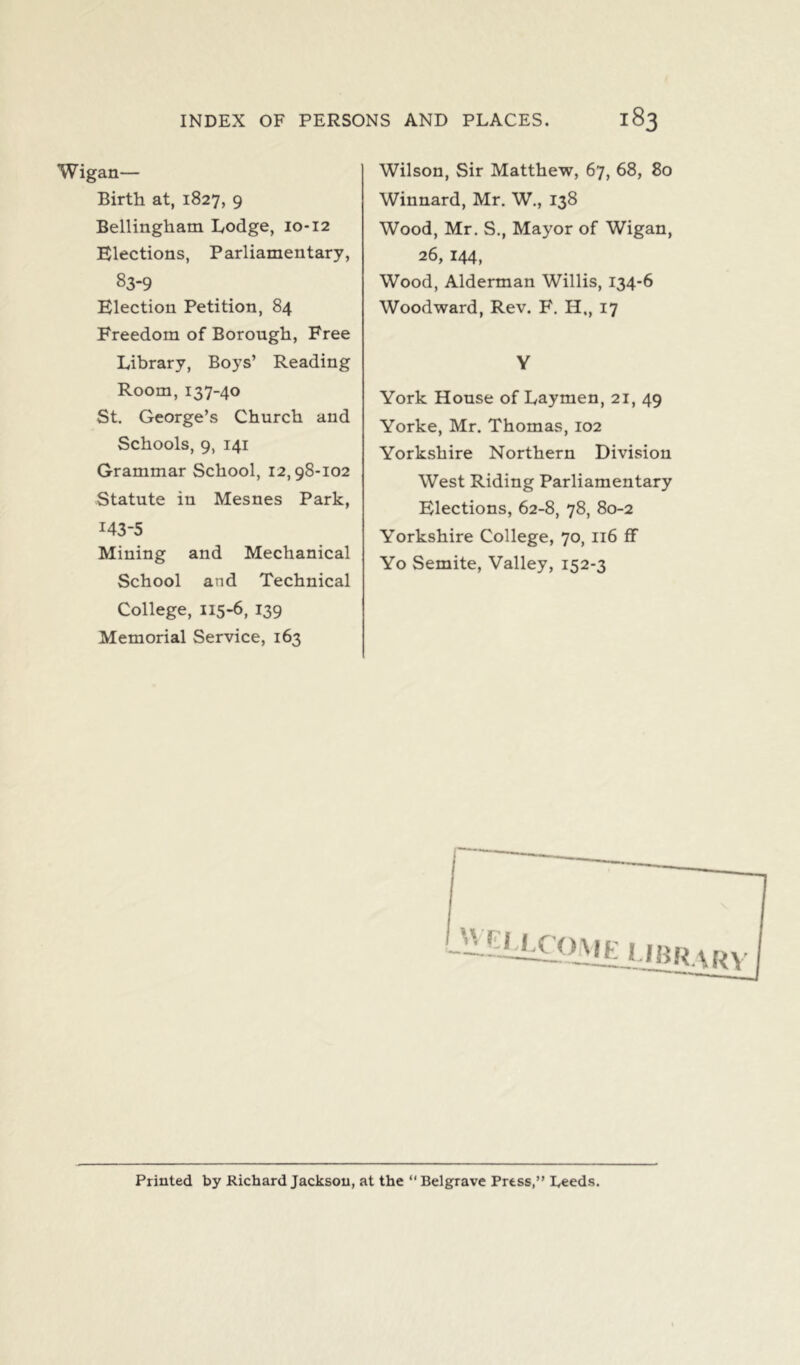 Wigan— Birth at, 1827, 9 Bellingham Lodge, 10-12 Elections, Parliamentary, 83-9 Election Petition, 84 Freedom of Borough, Free Library, Boys’ Reading Room, 137-40 St. George’s Church and Schools, 9, 141 Grammar School, 12,98-102 Statute in Mesnes Park, 143-5 Mining and Mechanical School and Technical College, 115-6, 139 Memorial Service, 163 Wilson, Sir Matthew, 67, 68, 80 Winnard, Mr. W„ 138 Wood, Mr. S., Mayor of Wigan, 26, 144, Wood, Alderman Willis, 134-6 Woodward, Rev. F. H., 17 Y York House of Laymen, 21, 49 Yorke, Mr. Thomas, 102 Yorkshire Northern Division West Riding Parliamentary Elections, 62-8, 78, 80-2 Yorkshire College, 70, 116 ff Yo Semite, Valley, 152-3 JVCMXOME I Printed by Richard Jackson, at the “Belgrave Press,” Leeds.