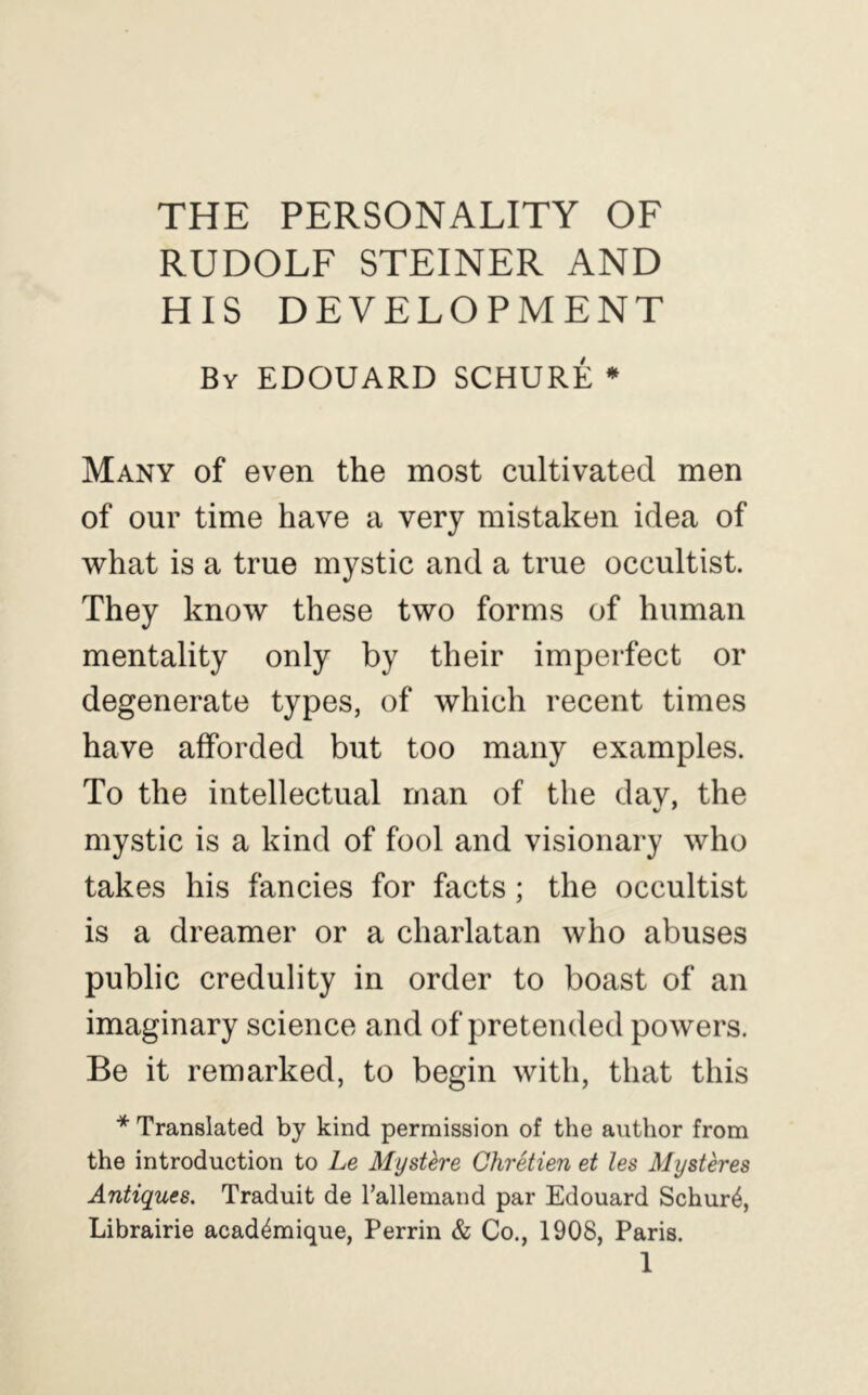 THE PERSONALITY OF RUDOLF STEINER AND HIS DEVELOPMENT By EDOUARD SCHURE * Many of even the most cultivated men of our time have a very mistaken idea of what is a true mystic and a true occultist. They know these two forms of human mentality only by their imperfect or degenerate types, of which recent times have afforded but too many examples. To the intellectual man of the dav, the mystic is a kind of fool and visionary who takes his fancies for facts; the occultist is a dreamer or a charlatan who abuses public credulity in order to boast of an imaginary science and of pretended powers. Be it remarked, to begin with, that this * Translated by kind permission of the author from the introduction to Le Mystere Chretien et les Mysteres Antiques. Traduit de I’allemand par Edouard Schur4, Librairie acad4mique, Perrin & Co., 1908, Paris. 1