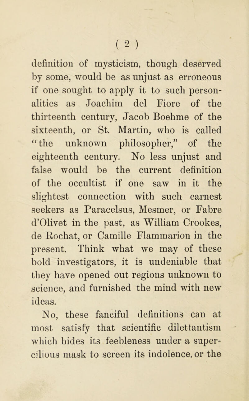 definition of mysticism, though deserved by some, would be as unjust as erroneous if one sought to apply it to such person- alities as Joachim del Fiore of the thirteenth century, Jacob Boehme of the sixteenth, or St. Martin, who is called “the unknown philosopher,” of the eighteenth century. No less unjust and false would be the current definition of the occultist if one saw in it the slightest connection with such earnest seekers as Paracelsus, Mesmer, or Fabre d’Olivet in the past, as William Crookes, de Rochat, or Camille Flammarion in the present. Think what we may of these bold investigators, it is undeniable that they have opened out regions unknown to science, and furnished the mind with new ideas. No, these fanciful definitions can at most satisfy that scientific dilettantism which hides its feebleness under a super- cilious mask to screen its indolence, or the