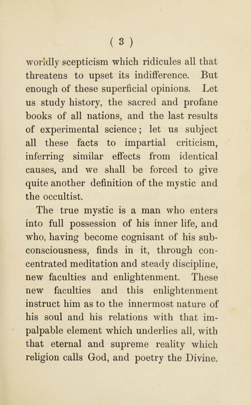worldly scepticism which ridicules all that threatens to upset its indifference. But enough of these superficial opinions. Let us study history, the sacred and profane books of all nations, and the last results of experimental science; let us subject all these facts to impartial criticism, inferring similar effects from identical causes, and we shall be forced to give quite another definition of the mystic and the occultist. The true mystic is a man who enters into full possession of his inner life, and who, having become cognisant of his sub- consciousness, finds in it, through con- centrated meditation and steady discipline, new faculties and enlightenment. These new faculties and this enlightenment instruct him as to the innermost nature of his soul and his relations with that im- palpable element which underlies all, with that eternal and supreme reality which religion calls God, and poetry the Divine.