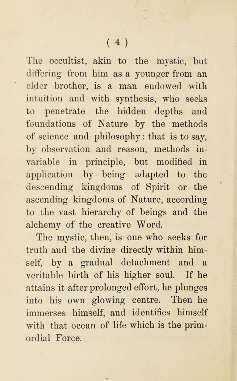 The occultist, akin to the mystic, but differing from him as a younger from an elder brother, is a man endowed with intuition and with synthesis, who seeks to penetrate the hidden depths and foundations of Nature by the methods of science and philosophy: that is to say, by observation and reason, methods in- variable in principle, but modified in application by being adapted to the descending kingdoms of Spirit or the ascending kingdoms of Nature, according to the vast hierarchy of beings and the alchemy of the creative Word. The mystic, then, is one who seeks for truth and the divine directly within him- self, by a gradual detachment and a veritable birth of his higher soul. If he attains it after prolonged effort, he plunges into his own glowing centre. Then he immerses himself, and identifies himself with that ocean of life which is the prim- ordial Force.