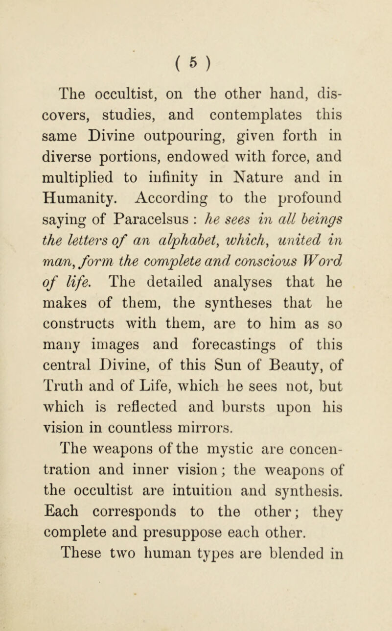 The occultist, on the other hand, dis- covers, studies, and contemplates this same Divine outpouring, given forth in diverse portions, endowed with force, and multiplied to infinity in Nature and in Humanity. According to the profound saying of Paracelsus : he sees in all beings the letters of an alphabet, which, united in man, form the complete and conscious Word of life. The detailed analyses that he makes of them, the syntheses that he constructs with them, are to him as so many images and forecastings of this central Divine, of this Sun of Beauty, of Truth and of Life, which he sees not, but which is reflected and bursts upon his vision in countless mirrors. The weapons of the mystic are concen- tration and inner vision; the weapons of the occultist are intuition and synthesis. Each corresponds to the other; they complete and presuppose each other. These two human types are blended in