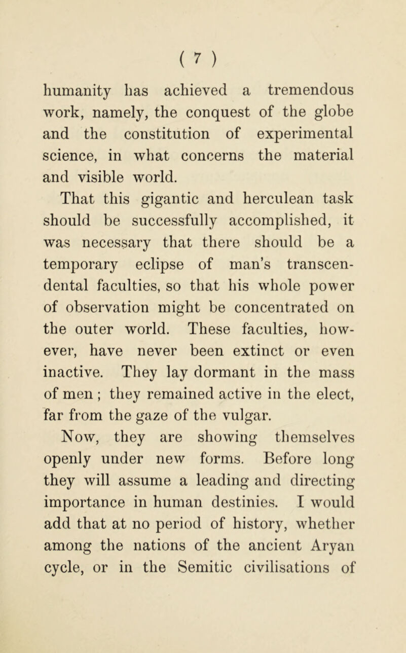 humanity has achieved a tremendous work, namely, the conquest of the globe and the constitution of experimental science, in what concerns the material and visible world. That this gigantic and herculean task should be successfully accomplished, it was necessary that there should be a temporary eclipse of man’s transcen- dental faculties, so that his whole power of observation might be concentrated on the outer world. These faculties, how- ever, have never been extinct or even inactive. They lay dormant in the mass of men ; they remained active in the elect, far from the gaze of the vulgar. Now, they are showing themselves openly under new forms. Before long they will assume a leading and directing importance in human destinies. I would add that at no period of history, whether among the nations of the ancient Aryan cycle, or in the Semitic civilisations of