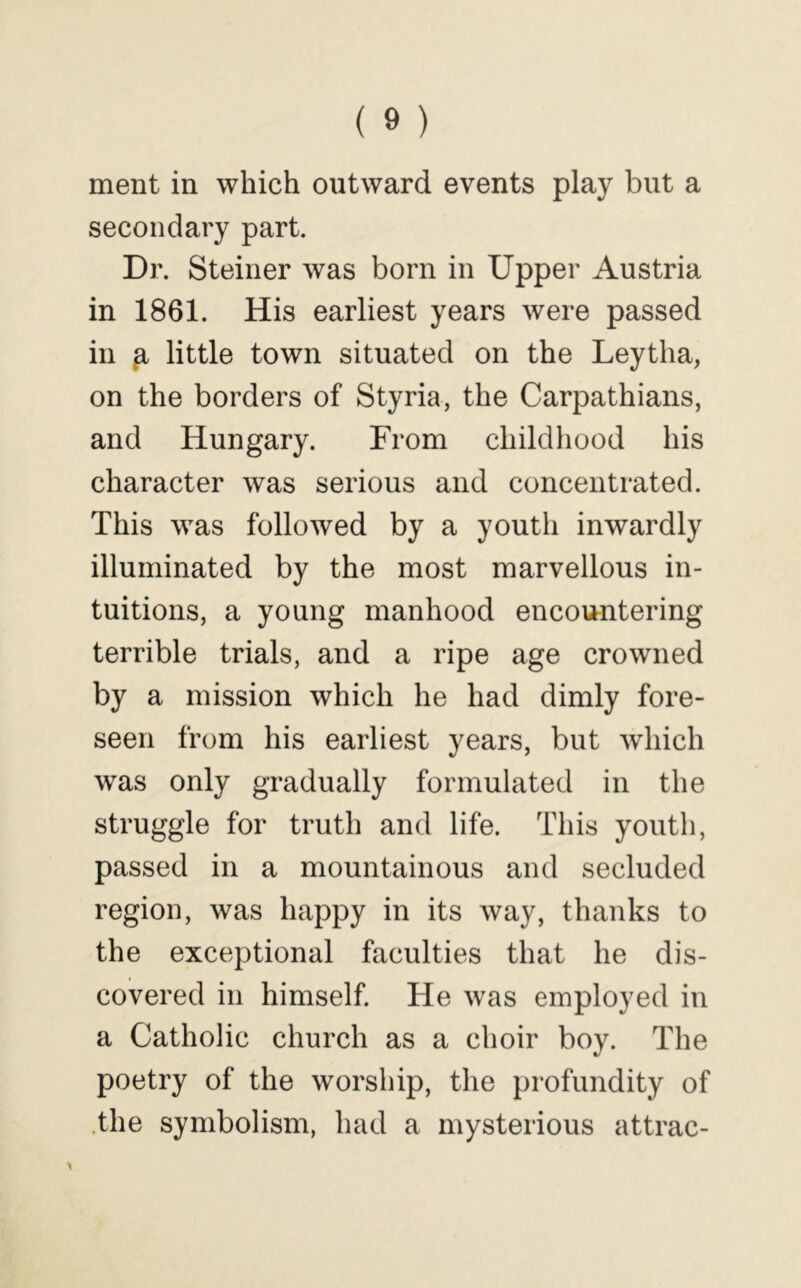 ment in which outward events play but a secondary part. Dr. Steiner was born in Upper Austria in 1861. His earliest years were passed in ^ little town situated on the Leytha, on the borders of Styria, the Carpathians, and Hungary. From childhood his character was serious and concentrated. This was followed by a youth inwardly illuminated by the most marvellous in- tuitions, a young manhood encountering terrible trials, and a ripe age crowned by a mission which he had dimly fore- seen from his earliest years, but which was only gradually formulated in the struggle for truth and life. This youth, passed in a mountainous and secluded region, was happy in its way, thanks to the exceptional faculties that he dis- covered in himself. He was employed in a Catholic church as a choir boy. The poetry of the worship, the profundity of .the symbolism, had a mysterious attrac-