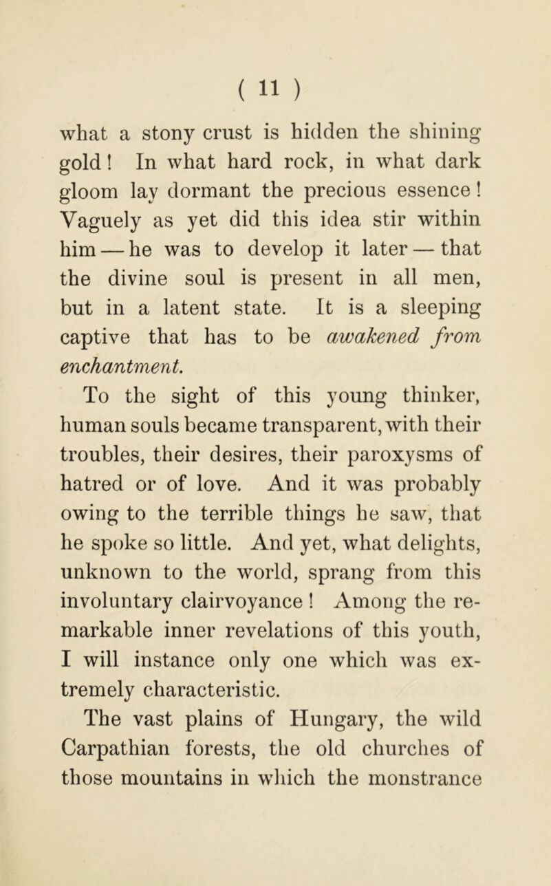 what a stony crust is hidden the shining gold! In what hard rock, in what dark gloom lay dormant the precious essence! Vaguely as yet did this idea stir within him — he was to develop it later — that the divine soul is present in all men, but in a latent state. It is a sleeping captive that has to be awakened from enchantment. To the sight of this young thinker, human souls became transparent, with their troubles, their desires, their paroxysms of hatred or of love. And it was probably owing to the terrible things he saw, that he spoke so little. And yet, what delights, unknown to the world, sprang from this involuntary clairvoyance ! Among the re- markable inner revelations of this youth, I will instance only one which was ex- tremely characteristic. The vast plains of Hungary, the wild Carpathian forests, the old churches of those mountains in wliich the monstrance