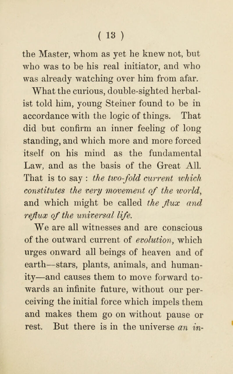 the Master, whom as yet he knew not, but who was to be his real initiator, and who was already watching over him from afar. What the curious, double-sighted herbal- ist told him, young Steiner found to be in accordance with the logic of things. That did but confirm an inner feeling of long standing, and which more and more forced itself on his mind as the fundamental Law, and as the basis of the Great All. That is to say : the two-fold eurrent which constitutes the very movement of the world, and which might be called the flux and reflux of the universal life. We are all witnesses and are conscious of the outward current of evolution, which urges onward all beings of heaven and of earth—stars, plants, animals, and human- ity—and causes them to move forward to- wards an infinite future, without our per- ceiving the initial force which impels them and makes them go on without pause or rest. But there is in the universe an in-