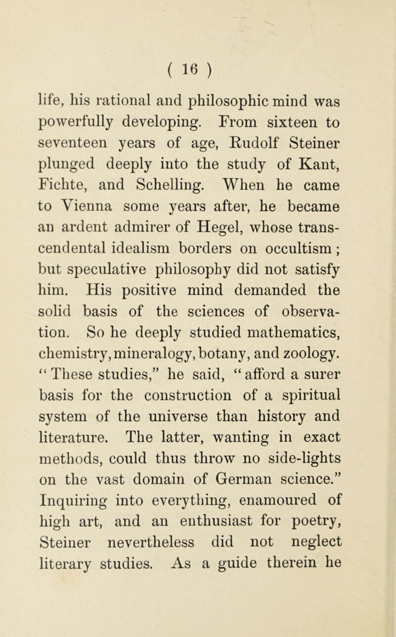 life, his rational and philosophic mind was powerfully developing. From sixteen to seventeen years of age, Kudolf Steiner plunged deeply into the study of Kant, Fichte, and Schelling. When he came to Vienna some vears after, he became an ardent admirer of Hegel, whose trans- cendental idealism borders on occultism; but speculative philosophy did not satisfy him. His positive mind demanded the solid basis of the sciences of observa- tion. So he deeply studied mathematics, chemistry, mineralogy, botany, and zoology. “ These studies,” he said, “ afford a surer basis for the construction of a spiritual system of the universe than history and literature. The latter, wanting in exact methods, could thus throw no side-lights on the vast domain of German science.” Inquiring into everything, enamoured of high art, and an enthusiast for poetry, Steiner nevertheless did not neglect literary studies. As a guide therein he