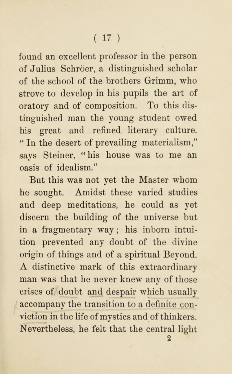 found an excellent professor in the person of Julius Schroer, a distinguished scholar of the school of the brothers Grimm, who strove to develop in his pupils the art of oratory and of composition. To this dis- tinguished man the young student owed his great and refined literary culture. “ In the desert of prevailing materialism,” says Steiner, ‘‘his house was to me an oasis of idealism.” But this was not yet the Master whom he sought. Amidst these varied studies and deep meditations, he could as yet discern the building of the universe but in a fragmentary way; his inborn intui- tion prevented any doubt of the divine origin of things and of a spiritual Beyond. A distinctive mark of this extraordinary man was that he never knew any of those crises of doubt and despair which usually accompany the transition to a definite con- viction in the life of mystics and of thinkers. Nevertheless, he felt that the central light 2