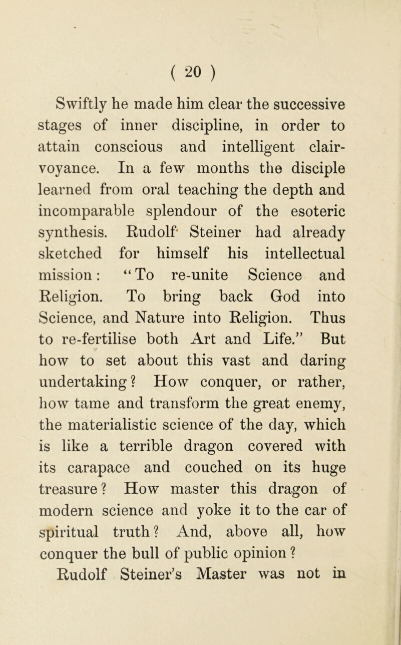 ( ^0 ) Swiftly he made him clear the successive stages of inner discipline, in order to attain conscious and intelligent clair- voyance. In a few months the disciple learned from oral teaching the depth and incomparable splendour of the esoteric synthesis. Rudolf Steiner had already sketched for himself his intellectual mission: “ To re-unite Science and Religion. To bring back God into Science, and Nature into Religion. Thus to re-fertilise both Art and Life.” But how to set about this vast and daring undertaking? How conquer, or rather, how tame and transform the great enemy, the materialistic science of the day, which is like a terrible dragon covered with its carapace and couched on its huge treasure ? How master this dragon of modern science and yoke it to the car of spiritual truth ? And, above all, how conquer the bull of public opinion ? Rudolf Steiner’s Master was not in