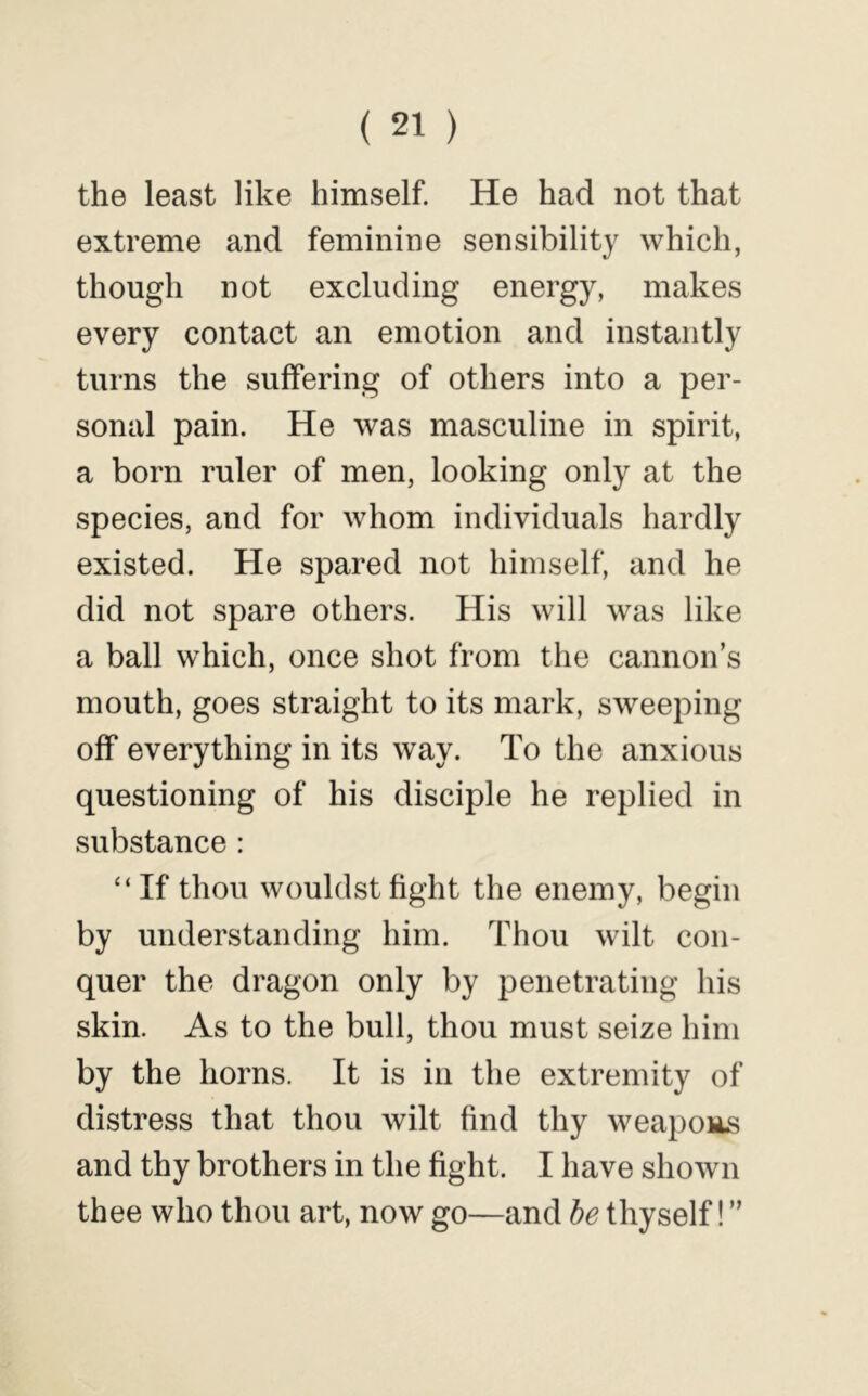 the least like himself. He had not that extreme and feminine sensibility which, though not excluding energy, makes every contact an emotion and instantly turns the suffering of others into a per- sonal pain. He was masculine in spirit, a born ruler of men, looking only at the species, and for whom individuals hardly existed. He spared not himself, and he did not spare others. His will was like a ball which, once shot from the cannon’s mouth, goes straight to its mark, sweeping off everything in its way. To the anxious questioning of his disciple he replied in substance : “If thou wouldstfight the enemy, begin by understanding him. Thou wilt con- quer the dragon only by penetrating his skin. As to the bull, thou must seize him by the horns. It is in the extremity of distress that thou wilt find thy weapons and thy brothers in the fight. I have shown thee who thou art, now go—and he thyself! ”