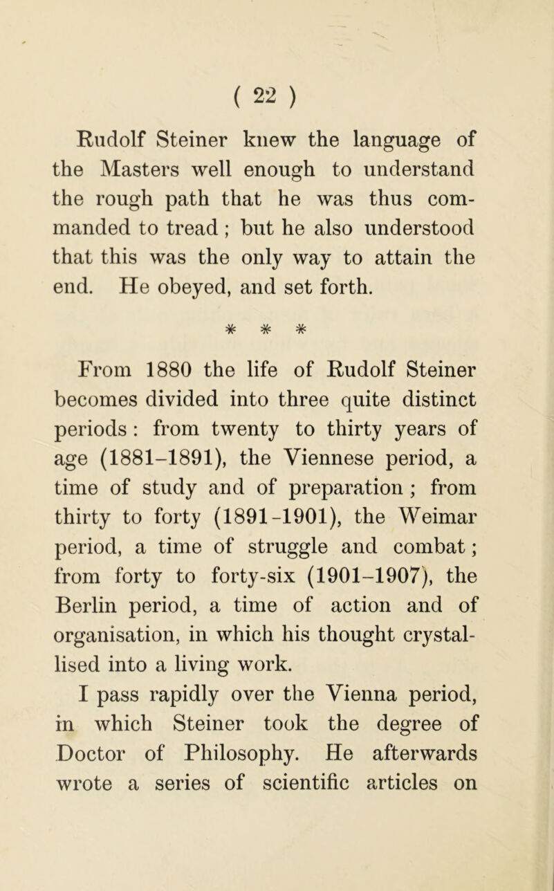 Rudolf Steiner knew the language of the Masters well enough to understand the rough path that he was thus com- manded to tread ; but he also understood that this was the only way to attain the end. He obeyed, and set forth. ^ ^ ^ •W* *7?* From 1880 the life of Rudolf Steiner becomes divided into three quite distinct periods : from twenty to thirty years of age (1881-1891), the Viennese period, a time of study and of preparation ; from thirty to forty (1891-1901), the Weimar period, a time of struggle and combat; from forty to forty-six (1901-1907), the Berlin period, a time of action and of organisation, in which his thought crystal- lised into a living work. I pass rapidly over the Vienna period, in which Steiner took the degree of Doctor of Philosophy. He afterwards wrote a series of scientific articles on
