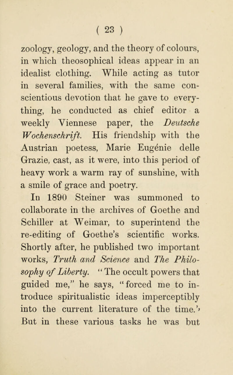 zoology, geology, and the theory of colours, in which theosophical ideas appear in an idealist clothing. While acting as tutor in several families, with the same con- scientious devotion that he gave to every- thing, he conducted as chief editor a weekly Viennese paper, the Deutsche Wochenschrift. His friendship with the Austrian poetess, Marie Eugenie delle Grazie, cast, as it were, into this period of heavy work a warm ray of sunshine, with a smile of grace and poetry. In 1890 Steiner was summoned to collaborate in the archives of Goethe and Schiller at Weimar, to superintend the re-editing of Goethe’s scientific works. Shortly after, he published two important works, Truth and Science and The Philo- so'phy of Liberty. “ The occult powers that guided me,” he says, “forced me to in- troduce spiritualistic ideas imperceptibly into the current literature of the time.’» But in these various tasks he was but