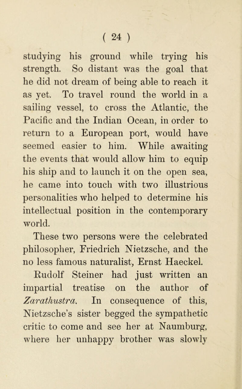 studying his ground while trying his strength. So distant was the goal that he did not dream of being able to reach it as yet. To travel round the world in a sailing vessel, to cross the Atlantic, the Pacific and the Indian Ocean, in order to return to a European port, would have seemed easier to him. While awaiting the events that would allow him to equip his ship and to launch it on the open sea, he came into touch with two illustrious personalities who helped to determine his intellectual position in the contemporary world. These two persons were the celebrated philosopher, Friedrich Nietzsche, and the no less famous naturalist, Ernst Haeckel. Pudolf Steiner had just written an impartial treatise on the author of Zcirathustra. In consequence of this, Nietzsche’s sister begged the sympathetic critic to come and see her at Naumburg, where her unhappy brother was slowly