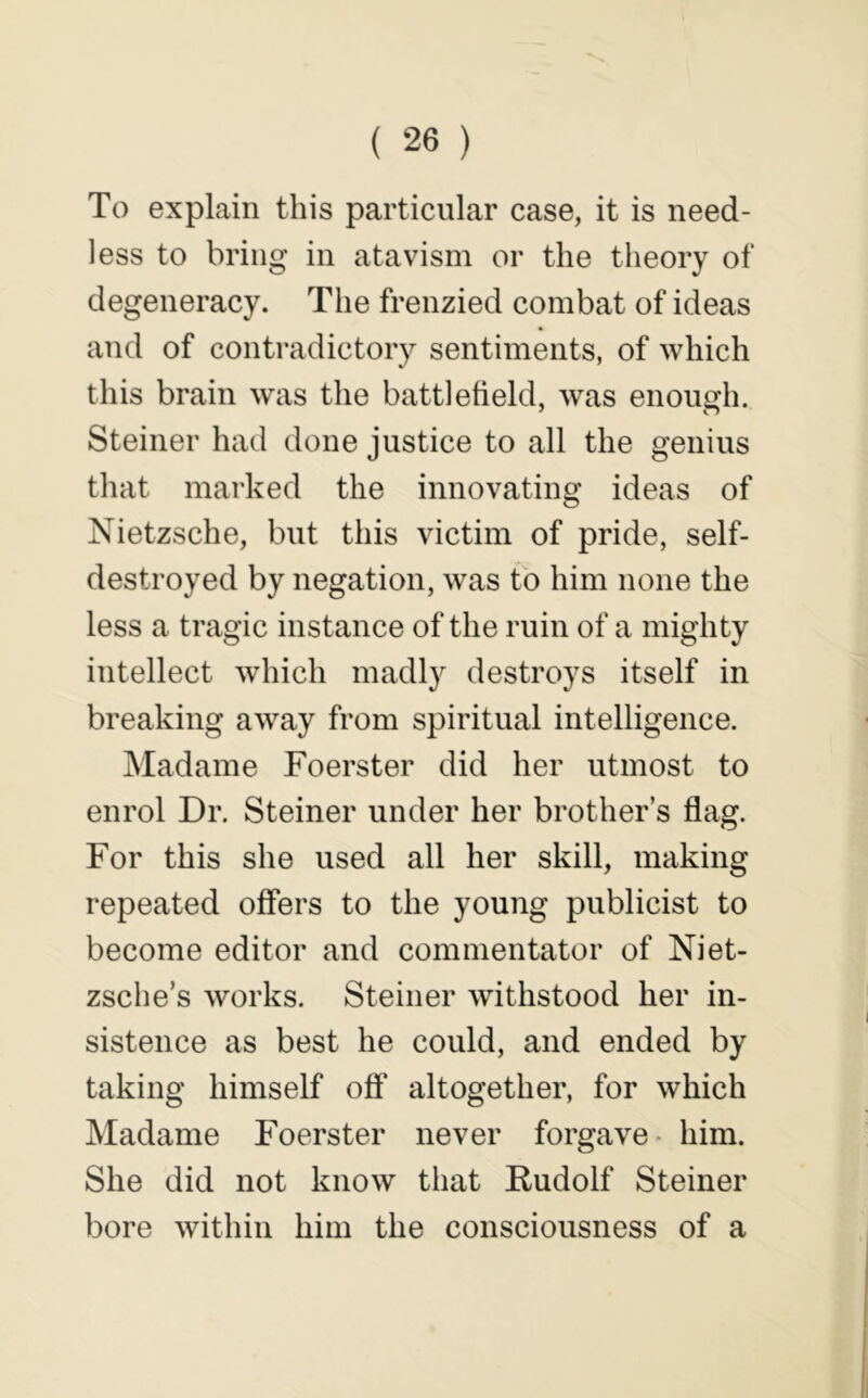 To explain this particular case, it is need- less to bring in atavism or the theory of degeneracy. The frenzied combat of ideas and of contradictory sentiments, of which this brain was tlie battlefield, was enough. Steiner had done justice to all the genius that marked the innovating ideas of Nietzsche, but this victim of pride, self- destroyed by negation, was to him none the less a tragic instance of the ruin of a mighty intellect which madly destroys itself in breaking away from spiritual intelligence. Madame Foerster did her utmost to enrol Dr. Steiner under her brother’s flag. For this she used all her skill, making repeated offers to the young publicist to become editor and commentator of Niet- zsche’s works. Steiner withstood her in- sistence as best he could, and ended by taking himself off altogether, for which Madame Foerster never forgave- him. She did not know that Rudolf Steiner bore within him the consciousness of a