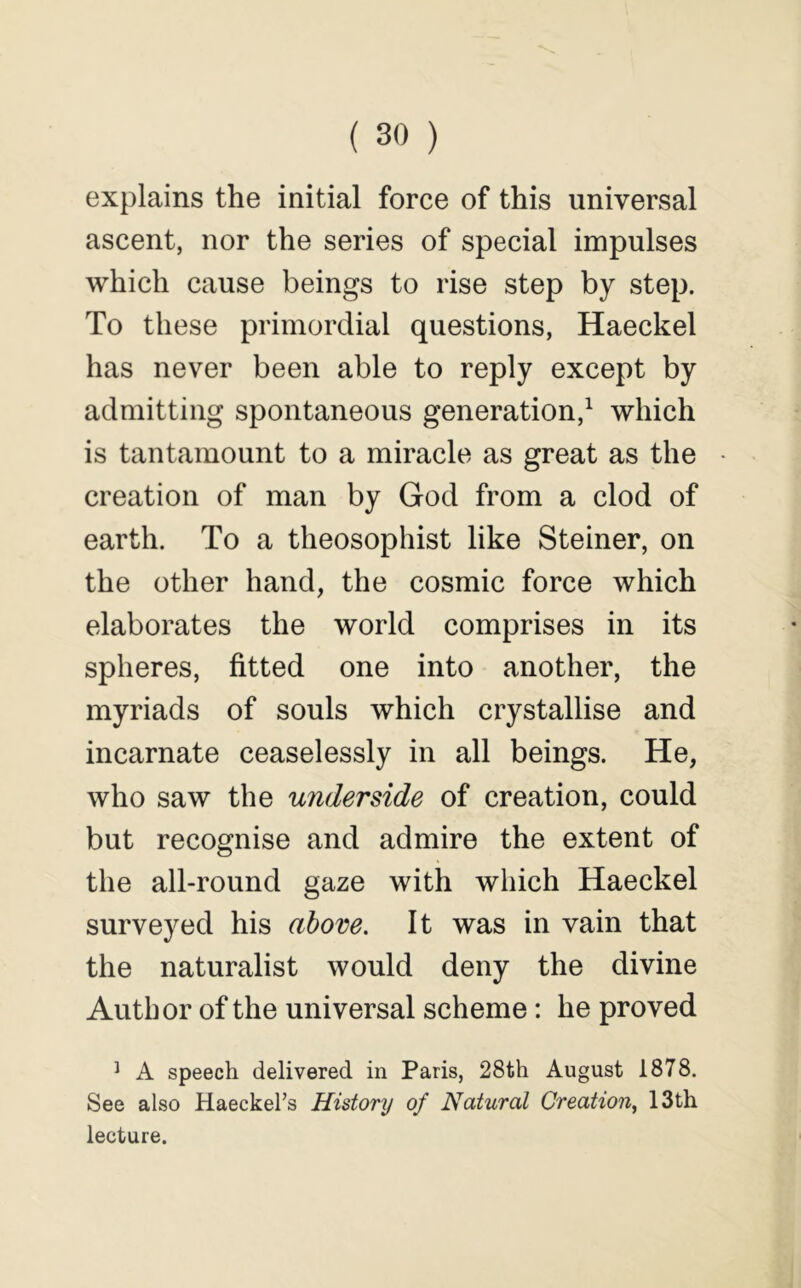 explains the initial force of this universal ascent, nor the series of special impulses which cause beings to rise step by step. To these primordial questions, Haeckel has never been able to reply except by admitting spontaneous generation,^ which is tantamount to a miracle as great as the creation of man by God from a clod of earth. To a theosophist like Steiner, on the other hand, the cosmic force which elaborates the world comprises in its spheres, fitted one into another, the myriads of souls which crystallise and incarnate ceaselessly in all beings. He, who saw the underside of creation, could but recognise and admire the extent of the all-round gaze with which Haeckel surveyed his above. It was in vain that the naturalist would deny the divine Author of the universal scheme: he proved ^ A speech delivered in Paris, 28th August 1878. See also Haeckel’s Histonj of Natural Creation^ 13th lecture.