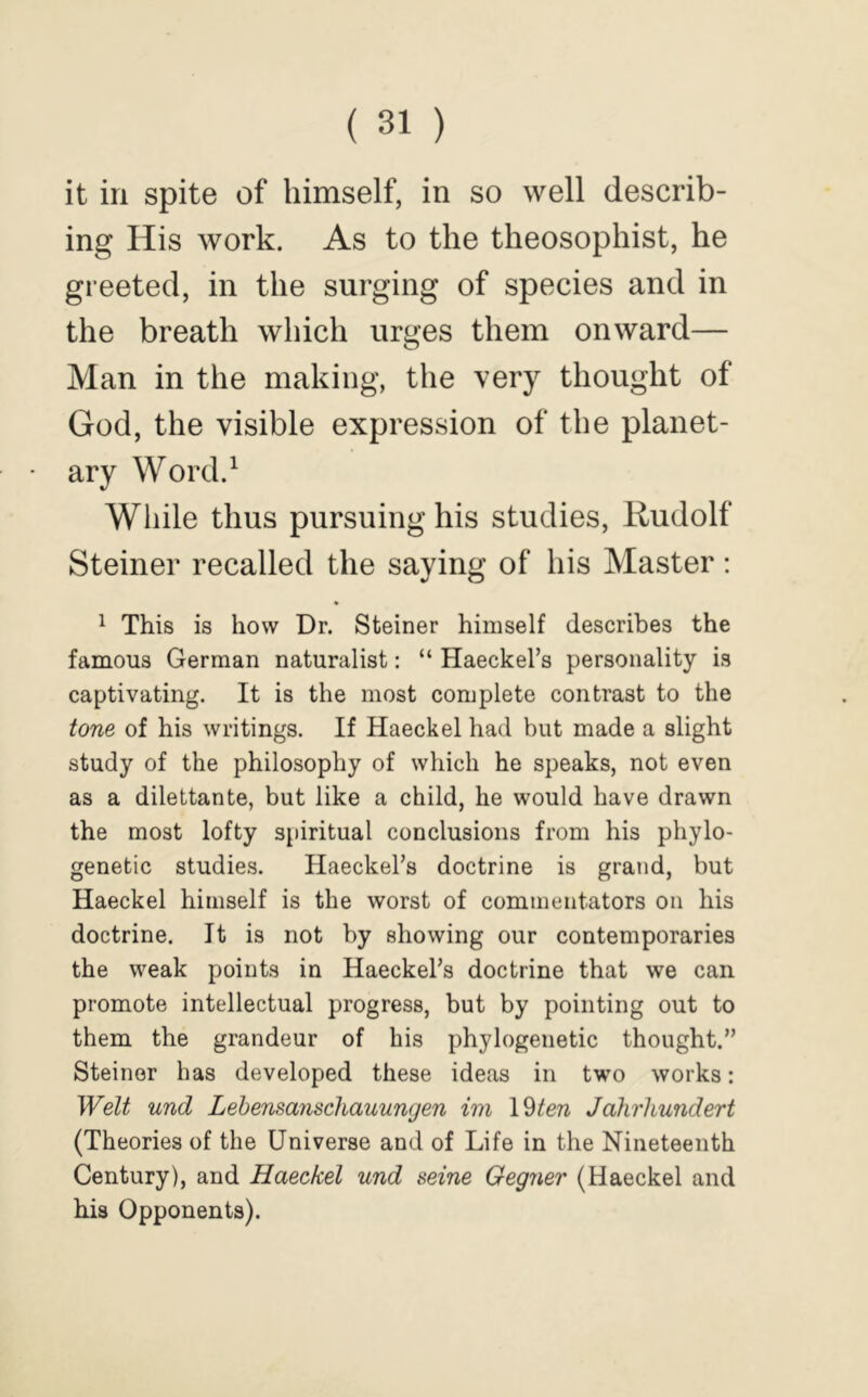 it in spite of himself, in so well describ- ing His work. As to the theosophist, he greeted, in the surging of species and in the breath which urges them onward— Man in the making, the very thought of God, the visible expression of the planet- ary Word.^ While thus pursuing his studies, Rudolf Steiner recalled the saying of his Master; 1 This is how Dr. Steiner himself describes the famous German naturalist: “ Haeckel’s personality is captivating. It is the most complete contrast to the tone of his writings. If Haeckel had but made a slight study of the philosophy of which he speaks, not even as a dilettante, but like a child, he would have drawn the most lofty siiiritual conclusions from his phylo- genetic studie.s. Haeckel’s doctrine is grand, but Haeckel himself is the worst of commentators on his doctrine. It is not by showing our contemporaries the weak points in Haeckel’s doctrine that we can promote intellectual progress, but by pointing out to them the grandeur of his phylogenetic thought.” Steiner has developed these ideas in two works: Welt und Lehensanscliauungen im \^ten Jahrliundert (Theories of the Universe and of Life in the Nineteenth Century), and Haeckel und seine Oegner (Haeckel and his Opponents).