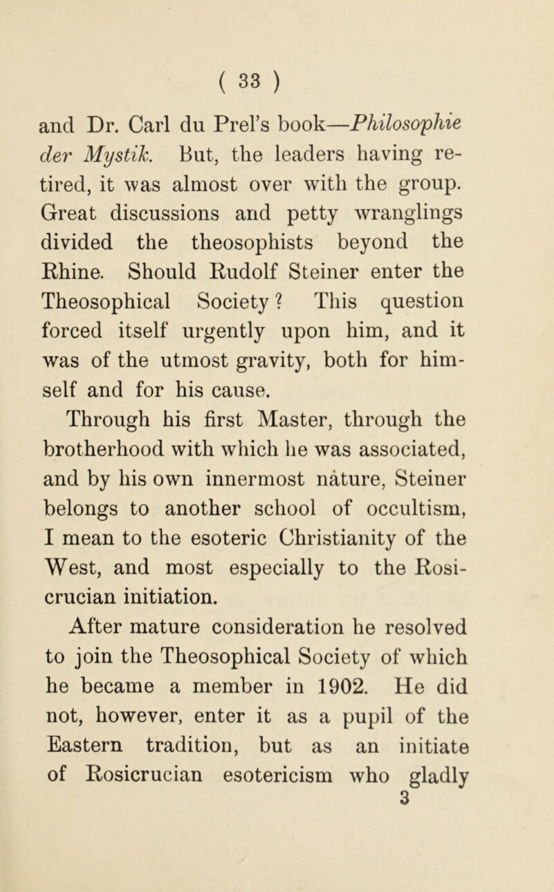 and Dr. Carl du Prel’s book—Philosophie der Mystik. But, the leaders having re- tired, it was almost over with the group. Great discussions and petty wrangiings divided the theosophists beyond the Rhine. Should Rudolf Steiner enter the Theosophical Society ? This question forced itself urgently upon him, and it was of the utmost gravity, both for him- self and for his cause. Through his first Master, through the brotherhood with which he was associated, and by his own innermost nature, Steiner belongs to another school of occultism, I mean to the esoteric Christianity of the West, and most especially to the Rosi- crucian initiation. After mature consideration he resolved to join the Theosophical Society of which he became a member in 1902. He did not, however, enter it as a pupil of the Eastern tradition, but as an initiate of Rosicrucian esotericism who gladly 3