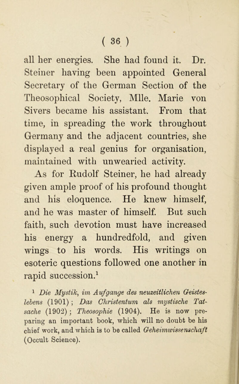 all her energies. She had found it. Dr. Steiner having been appointed General Secretary of the German Section of the Theosophical Society, Mile. Marie von Sivers became his assistant. From that time, in spreading the work throughout Germany and the adjacent countries, she displayed a real genius for organisation, maintained with unwearied activity. As for Kudolf Steiner, he had already given ample proof of his profound thought and his eloquence. He knew himself, and he was master of himself. But such faith, such devotion must have increased his energy a hundredfold, and given wings to his words. His writings on esoteric questions followed one another in rapid succession.^ 1 Die Mystik, im Aufgauge des neuzeitUcheu Geistes- lebens (1901) ; Das Christentum als mystische Tat- sache (1902); Tlieosophie (1904). He is now pre- paring an important book, which will no doubt be his chief work, and which is to be called Geheimioissenschaft (Occult Science).