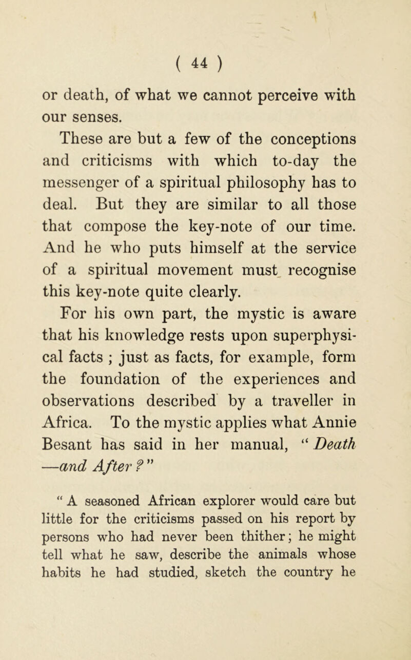 or death, of what we cannot perceive with our senses. These are but a few of the conceptions and criticisms with which to-day the messenger of a spiritual philosophy has to deal. But they are similar to all those that compose the key-note of our time. And he who puts himself at the service of a spiritual movement must, recognise this key-note quite clearly. For his own part, the mystic is aware that his knowledge rests upon superphysi- cal facts ; just as facts, for example, form the foundation of the experiences and observations described by a traveller in Africa. To the mystic applies what Annie Besant has said in her manual, “ Death —and After?'' “ A seasoned African explorer would care but little for the criticisms passed on his report by persons who had never been thither; he might tell what he saw, describe the animals whose habits he had studied, sketch the country he