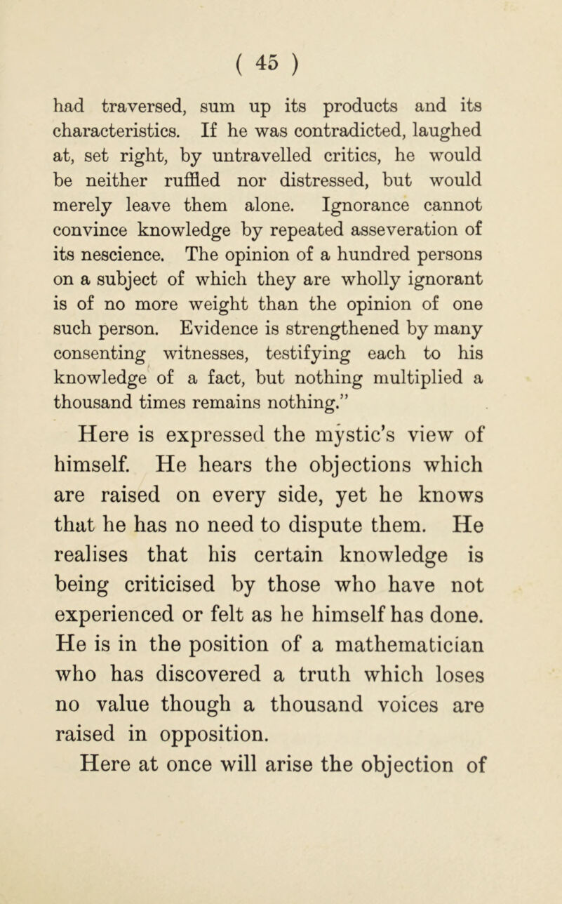 had traversed, sum up its products and its characteristics. If he was contradicted, laughed at, set right, by untravelled critics, he would be neither ruffled nor distressed, but would merely leave them alone. Ignorance cannot convince knowledge by repeated asseveration of its nescience. The opinion of a hundred persons on a subject of which they are wholly ignorant is of no more weight than the opinion of one such person. Evidence is strengthened by many consenting witnesses, testifying each to his knowledge of a fact, but nothing multiplied a thousand times remains nothing.” Here is expressed the mystic’s view of himself. He hears the objections which are raised on every side, yet he knows that he has no need to dispute them. He realises that his certain knowledge is being criticised by those who have not experienced or felt as he himself has done. He is in the position of a mathematician who has discovered a truth which loses no value though a thousand voices are raised in opposition. Here at once will arise the objection of