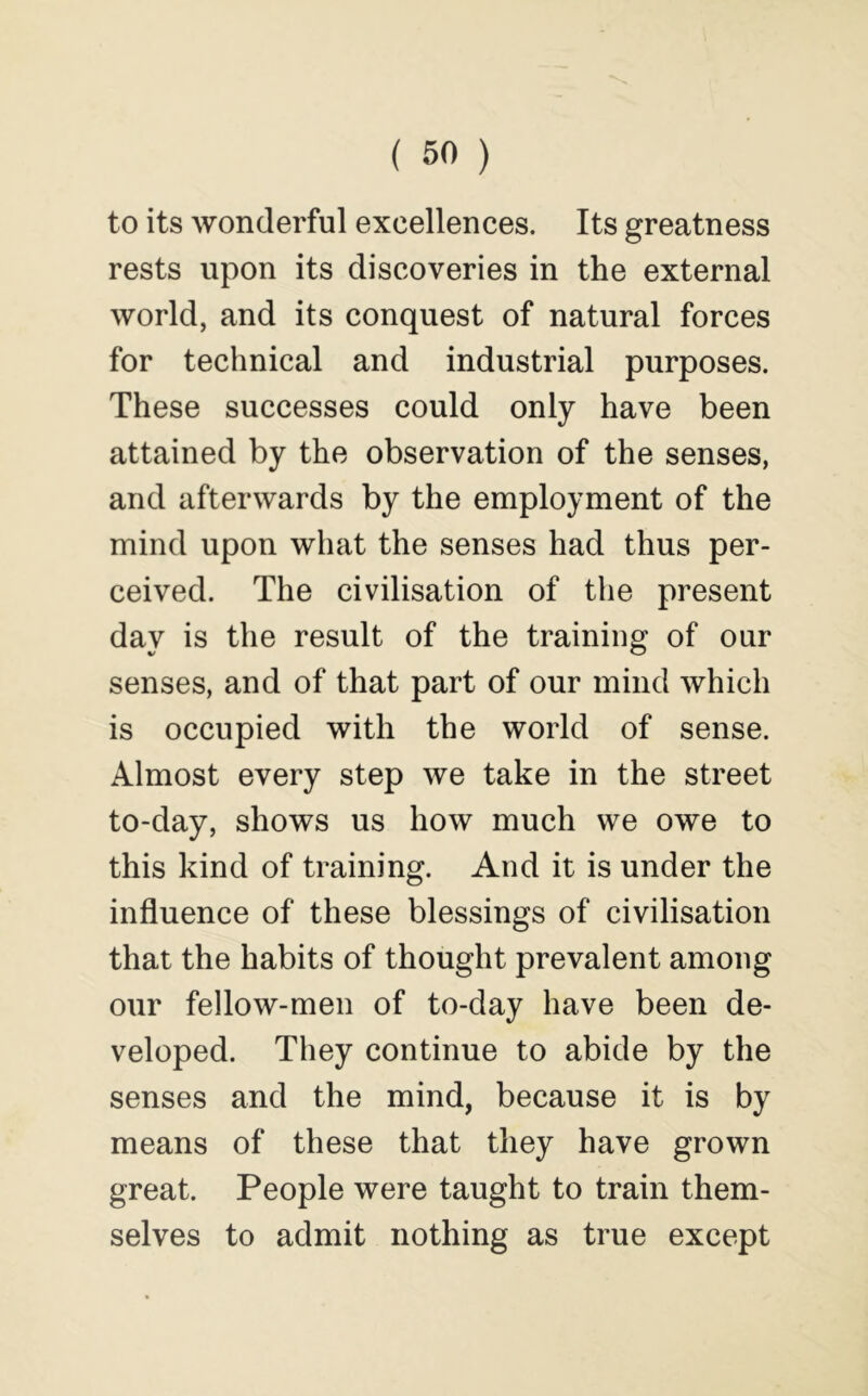 to its wonderful excellences. Its greatness rests upon its discoveries in the external world, and its conquest of natural forces for technical and industrial purposes. These successes could only have been attained by the observation of the senses, and afterwards by the employment of the mind upon what the senses had thus per- ceived. The civilisation of the present day is the result of the training of our senses, and of that part of our mind which is occupied with the world of sense. Almost every step we take in the street to-day, shows us how much we owe to this kind of training. And it is under the influence of these blessings of civilisation that the habits of thought prevalent among our fellow-men of to-day have been de- veloped. They continue to abide by the senses and the mind, because it is by means of these that they have grown great. People were taught to train them- selves to admit nothing as true except