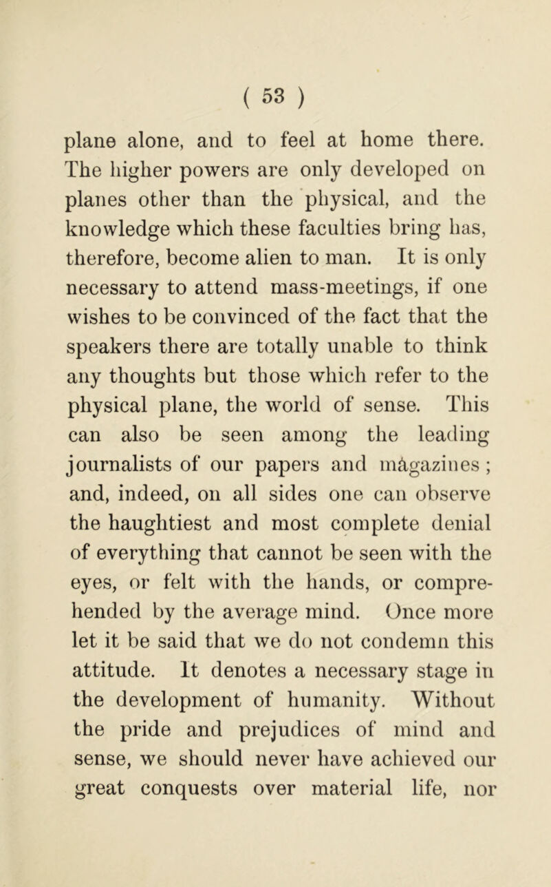 plane alone, and to feel at home there. The higher powers are only developed on planes other than the physical, and the knowledge which these faculties bring has, therefore, become alien to man. It is only necessary to attend mass-meetings, if one wishes to be convinced of the fact that the speakers there are totally unable to think any thoughts but those which refer to the physical plane, the world of sense. This can also be seen among the leading journalists of our papers and magazines ; and, indeed, on all sides one can observe the haughtiest and most complete denial of everything that cannot be seen with the eyes, or felt with the hands, or compre- hended by the average mind. Once more let it be said that we do not condemn this attitude. It denotes a necessary stage in the development of humanity. Without the pride and prejudices of mind and sense, we should never have achieved our great conquests over material life, nor