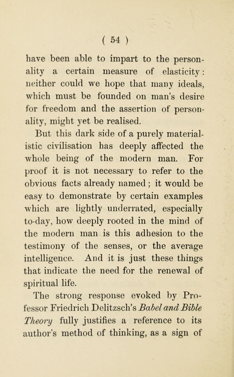 have been able to impart to the person- ality a certain measure of elasticity: neither could we hope that many ideals, which must be founded on man’s desire for freedom and the assertion of person- ality, might yet be realised. But this dark side of a purely material- istic civilisation has deeply affected the whole being of the modern man. For proof it is not necessary to refer to the obvious facts already named ; it would be easy to demonstrate by certain examples which are lightly underrated, especially tO'day, how deeply rooted in the mind of the modern man is this adhesion to the testimony of the senses, or the average intelligence. And it is just these things that indicate the need for the renewal of spiritual life. The strong response evoked by Pro- fessor Friedrich Delitzsch’s Babel and Bible Theory fully justifies a reference to its author’s method of thinking, as a sign of