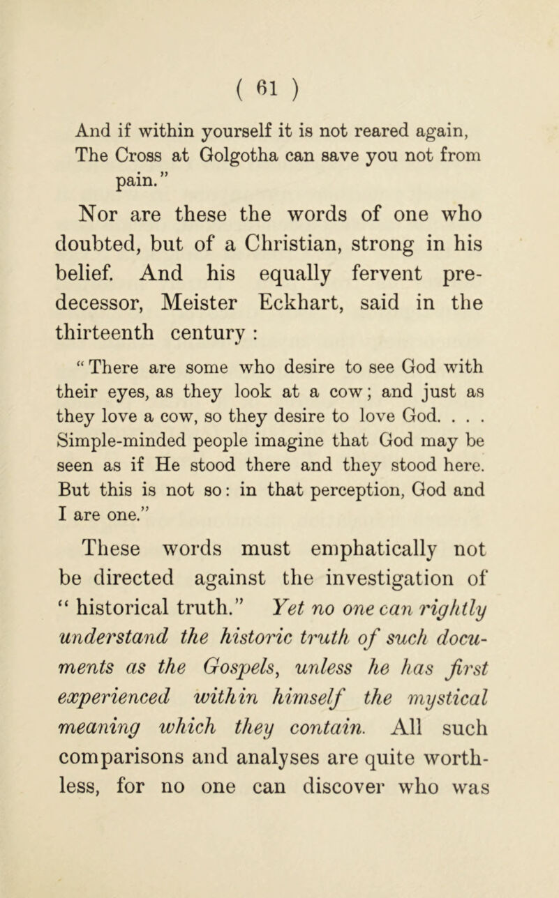 And if within yourself it is not reared again, The Cross at Golgotha can save you not from pain. ” Nor are these the words of one who doubted, but of a Christian, strong in his belief And his equally fervent pre- decessor, Meister Eckhart, said in the thirteenth century : “ There are some who desire to see God with their eyes, as they look at a cow; and just as they love a cow, so they desire to love God. . . . Simple-minded people imagine that God may be seen as if He stood there and they stood here. But this is not so: in that perception, God and I are one.” These words must emphatically not be directed against the investigation of “ historical truth.” Yet no one can rightly understand the historic truth of such docu- ments as the Gospels, unless he has first experienced within himself the mystical meaning which they contain. All such comparisons and analyses are quite worth- less, for no one can discover who was