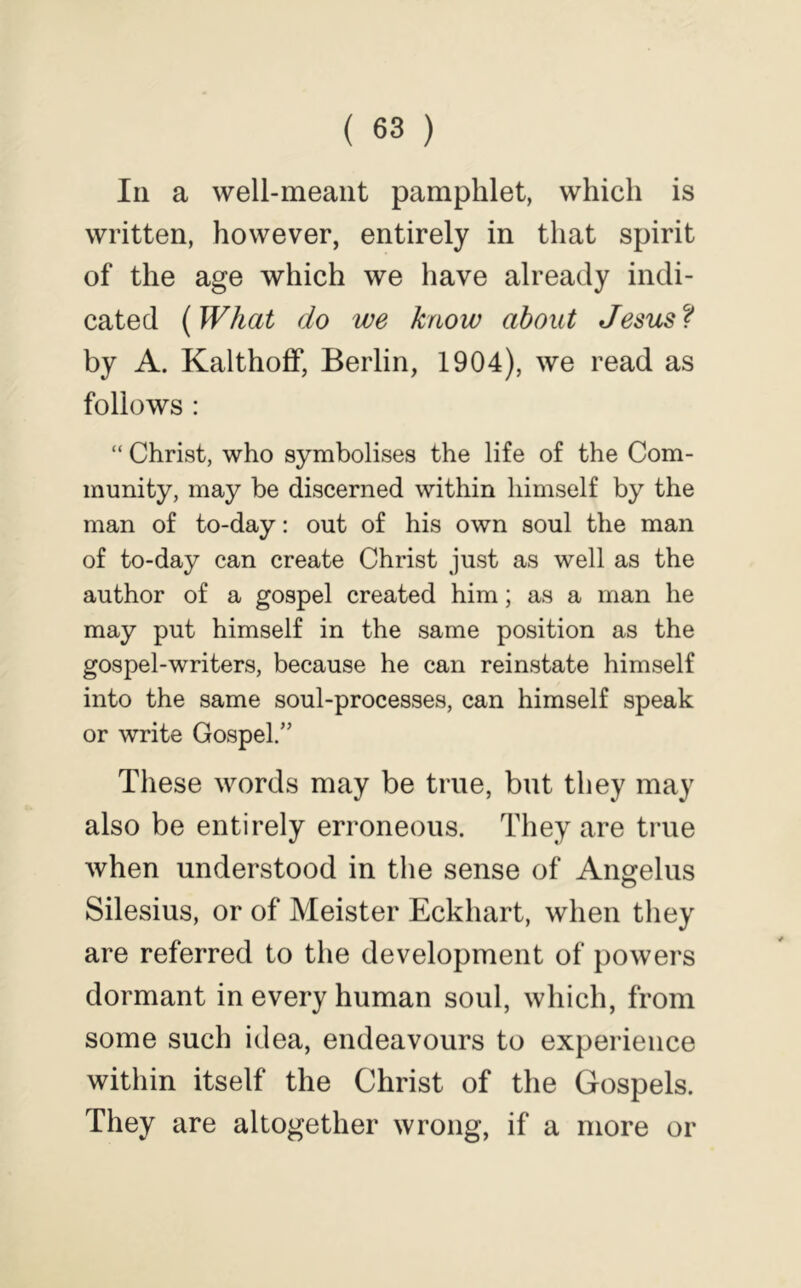 In a well-meant pamphlet, which is written, however, entirely in that spirit of the age which we have already indi- cated {What do we know about Jesus by A. Kalthoff, Berlin, 1904), we read as follows : “ Christ, who symbolises the life of the Com- munity, may be discerned within himself by the man of to-day: out of his own soul the man of to-day can create Christ just as well as the author of a gospel created him; as a man he may put himself in the same position as the gospel-writers, because he can reinstate himself into the same soul-processes, can himself speak or write Gospel.” These words may be true, but they may also be entirely erroneous. They are true when understood in the sense of Aimelus O Silesius, or of Meister Eckhart, when they are referred to the development of powers dormant in every human soul, which, from some such idea, endeavours to experience within itself the Christ of the Gospels. They are altogether wrong, if a more or