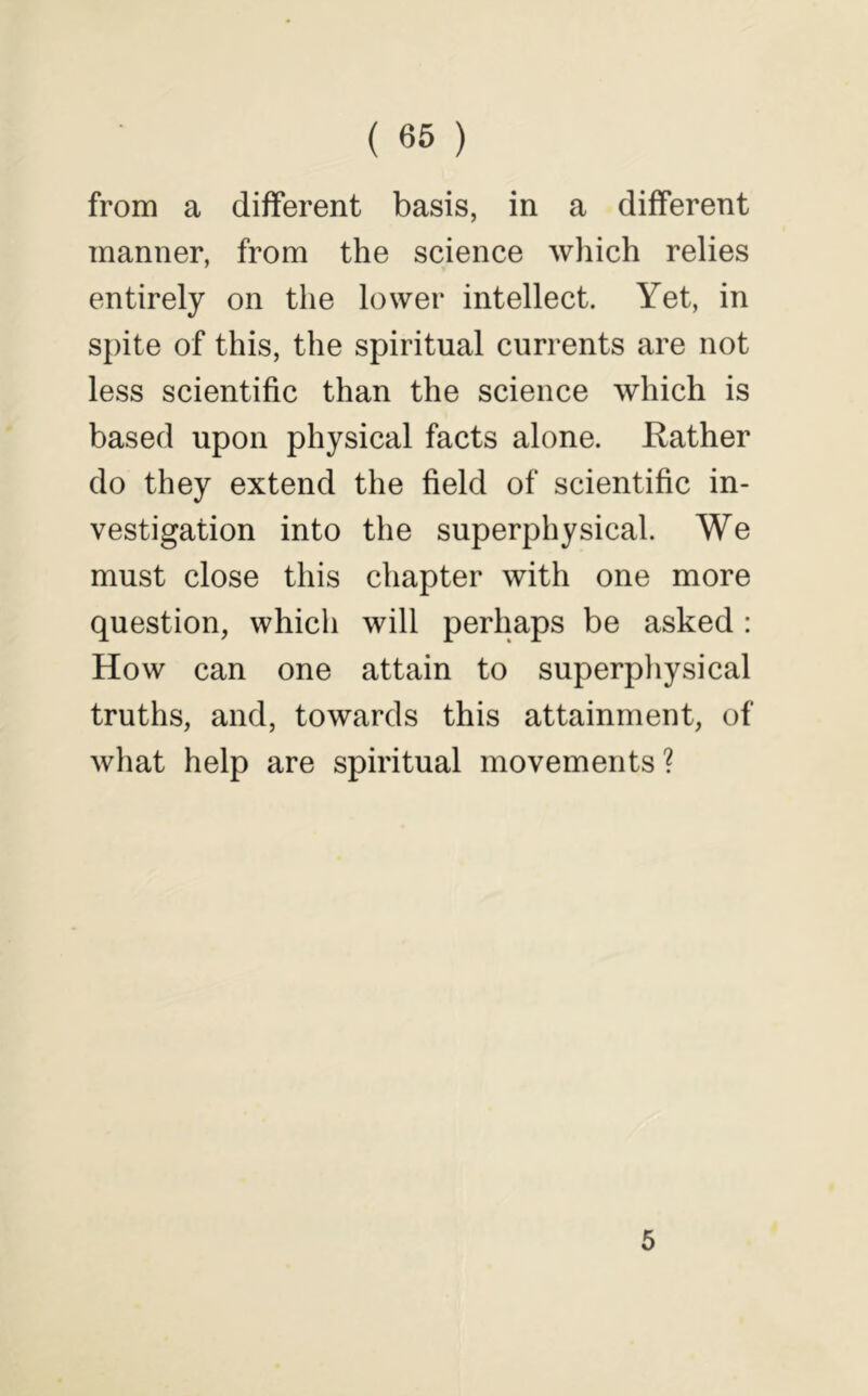 from a different basis, in a different manner, from the science which relies entirely on the lower intellect. Yet, in spite of this, the spiritual currents are not less scientific than the science which is based upon physical facts alone. Kather do they extend the field of scientific in- vestigation into the superphysical. We must close this chapter with one more question, which will perhaps be asked : How can one attain to superphysical truths, and, towards this attainment, of what help are spiritual movements? 5