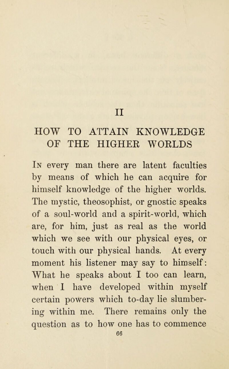 II HOW TO ATTAIN KNOWLEDGE OF THE HIGHER WORLDS In every man there are latent faculties by means of which he can acquire for himself knowledge of the higher worlds. The mystic, theosophist, or gnostic speaks of a soul-world and a spirit-world, which are, for him, just as real as the world which we see with our physical eyes, or touch with our physical hands. At every moment his listener may say to himself: What he speaks about I too can learn, when I have developed within myself certain powers which to-day lie slumber- ing within me. There remains only the question as to how one has to commence