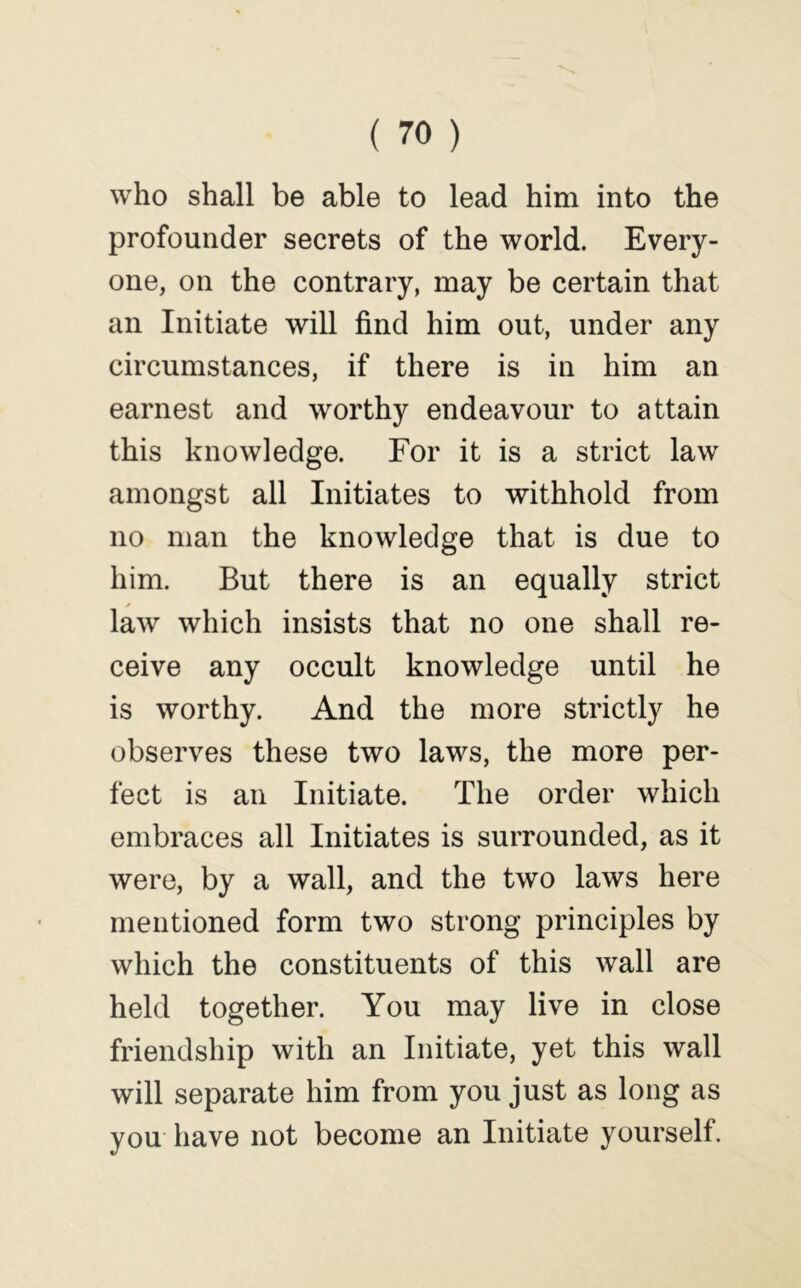 who shall be able to lead him into the profounder secrets of the world. Every- one, on the contrary, may be certain that an Initiate will find him out, under any circumstances, if there is in him an earnest and worthy endeavour to attain this knowledge. For it is a strict law amongst all Initiates to withhold from no man the knowledge that is due to him. But there is an equally strict law which insists that no one shall re- ceive any occult knowledge until he is worthy. And the more strictly he observes these two laws, the more per- fect is an Initiate. The order which embraces all Initiates is surrounded, as it were, by a wall, and the two laws here mentioned form two strong principles by which the constituents of this wall are held together. You may live in close friendship with an Initiate, yet this wall will separate him from you just as long as you have not become an Initiate yourself.