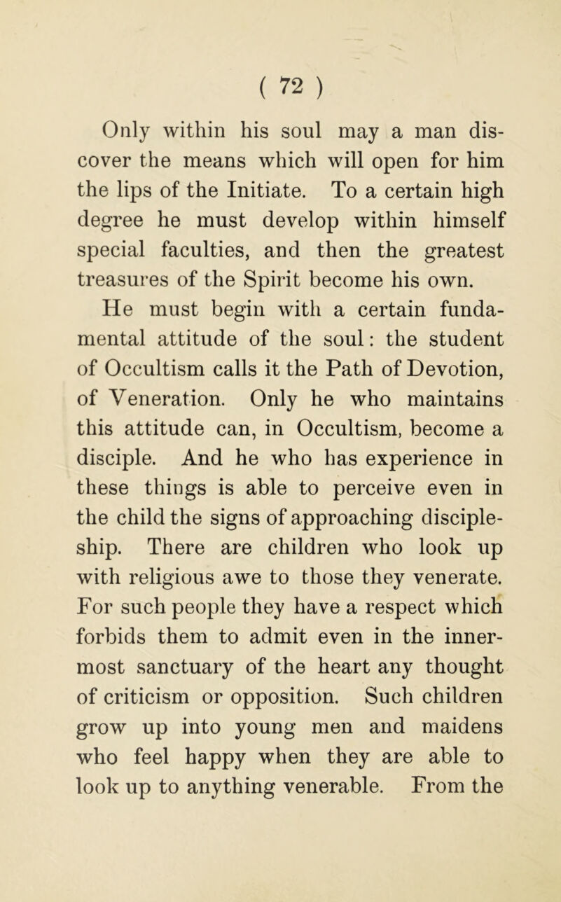 Only within his soul may a man dis- cover the means which will open for him the lips of the Initiate. To a certain high degree he must develop within himself special faculties, and then the greatest treasures of the Spirit become his own. He must begin with a certain funda- mental attitude of the soul: the student of Occultism calls it the Path of Devotion, of Veneration. Only he who maintains this attitude can, in Occultism, become a disciple. And he who has experience in these things is able to perceive even in the child the signs of approaching disciple- ship. There are children who look up with religious awe to those they venerate. For such people they have a respect which forbids them to admit even in the inner- most sanctuary of the heart any thought of criticism or opposition. Such children grow up into young men and maidens who feel happy when they are able to look up to anything venerable. From the