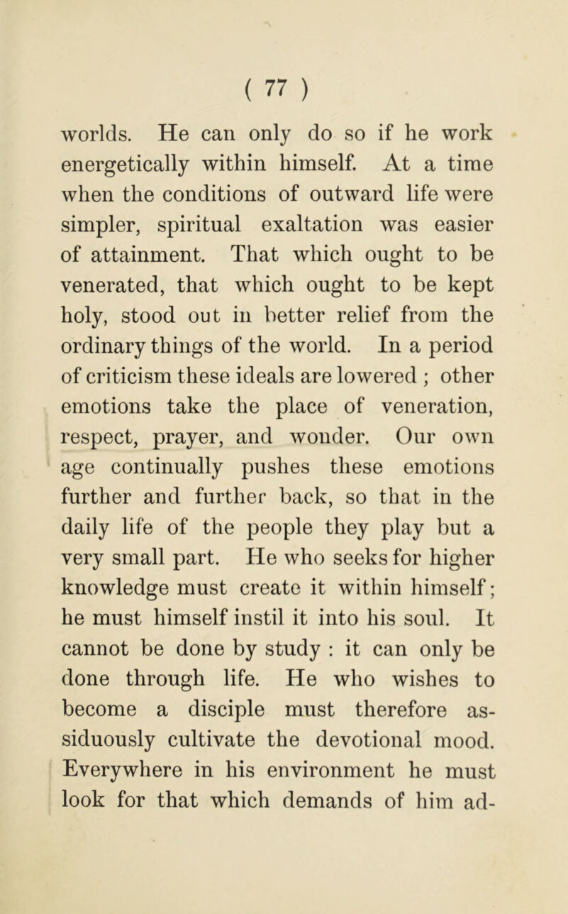 worlds. He can only do so if he work energetically within himself. At a time when the conditions of outward life were simpler, spiritual exaltation was easier of attainment. That which ought to be venerated, that which ought to be kept holy, stood out in better relief from the ordinary things of the world. In a period of criticism these ideals are lowered ; other emotions take the place of veneration, respect, prayer, and wonder. Our own age continually pushes these emotions further and further back, so that in the daily life of the people they play but a very small part. He who seeks for higher knowledge must create it within himself; he must himself instil it into his soul. It cannot be done by study : it can only be done through life. He who wishes to become a disciple must therefore as- siduously cultivate the devotional mood. Everywhere in his environment he must look for that which demands of him ad-