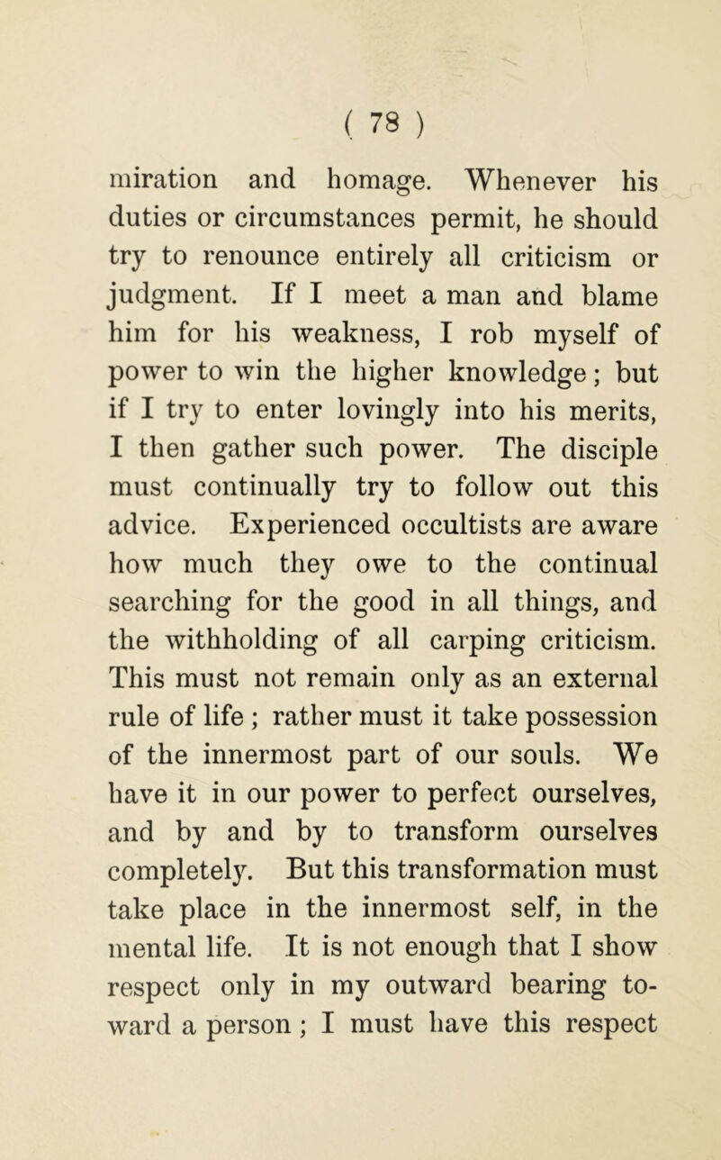 miration and homage. Whenever his duties or circumstances permit, he should try to renounce entirely all criticism or judgment. If I meet a man and blame him for his weakness, I rob myself of power to win the higher knowledge; but if I try to enter lovingly into his merits, I then gather such power. The disciple must continually try to follow out this advice. Experienced occultists are aware how much they owe to the continual searching for the good in all things, and the withholding of all carping criticism. This must not remain only as an external rule of life ; rather must it take possession of the innermost part of our souls. We have it in our power to perfect ourselves, and by and by to transform ourselves completely. But this transformation must take place in the innermost self, in the mental life. It is not enough that I show respect only in my outward bearing to- ward a person; I must have this respect